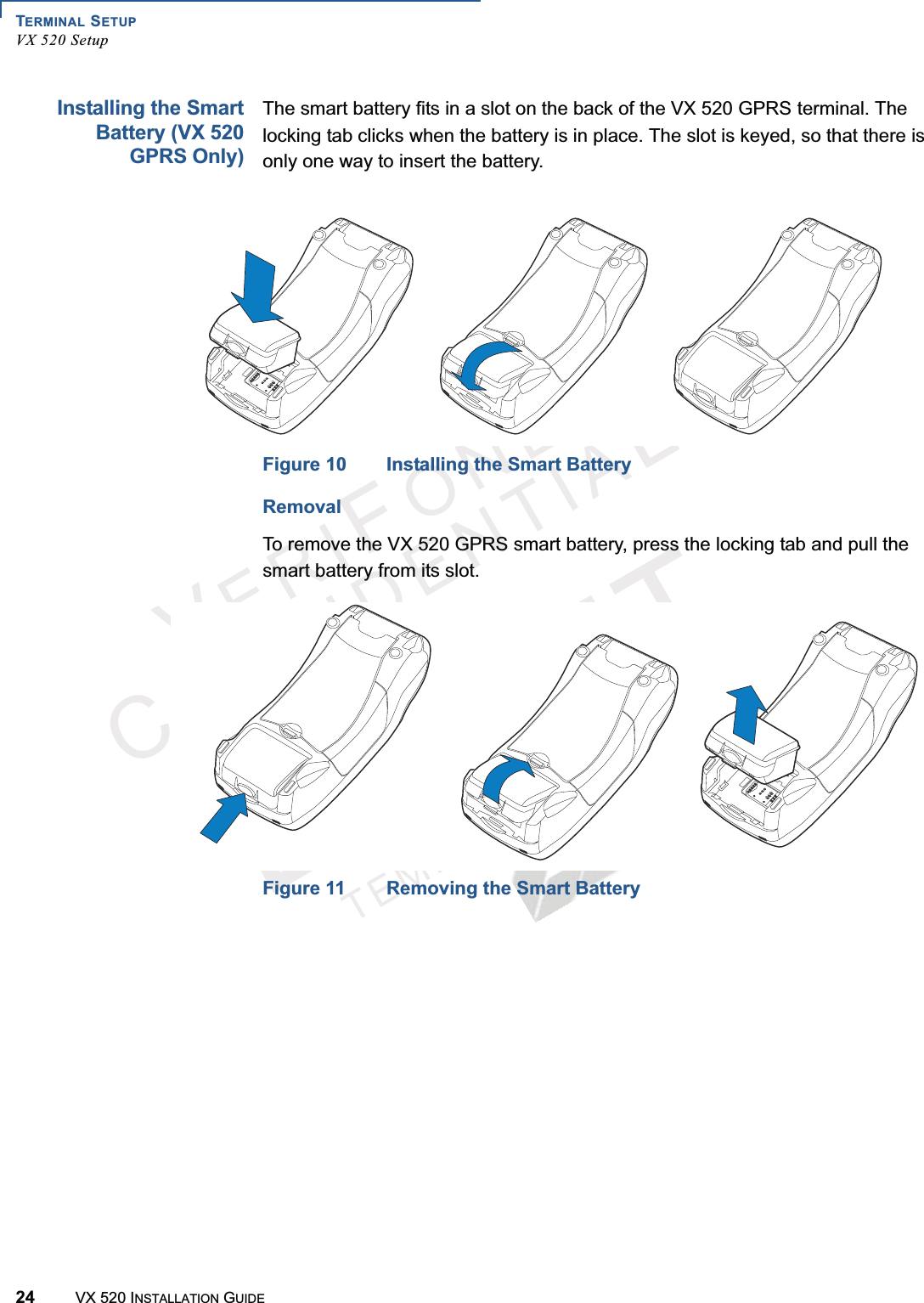 TERMINAL SETUPVX 520 Setup24 VX 520 INSTALLATION GUIDEVERIFONECONFIDENTIALTEMPLATEREVFInstalling the SmartBattery (VX 520GPRS Only)The smart battery fits in a slot on the back of the VX 520 GPRS terminal. The locking tab clicks when the battery is in place. The slot is keyed, so that there is only one way to insert the battery.Figure 10 Installing the Smart BatteryRemovalTo remove the VX 520 GPRS smart battery, press the locking tab and pull the smart battery from its slot.Figure 11 Removing the Smart Battery