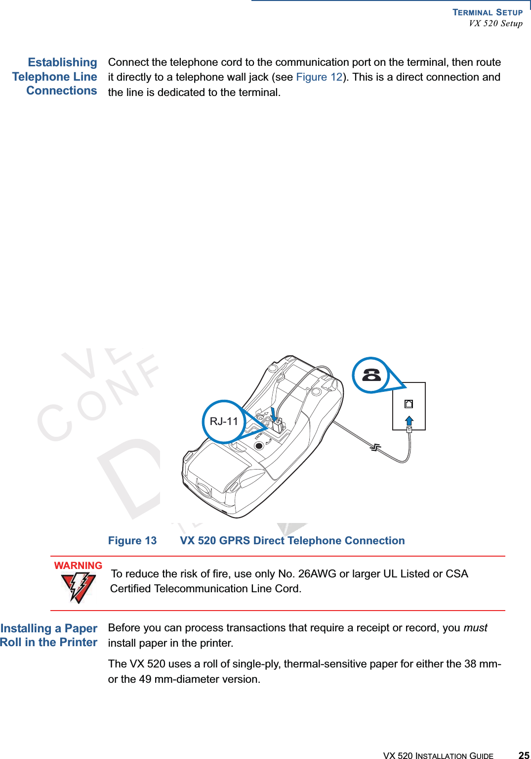 TERMINAL SETUPVX 520 SetupVX 520 INSTALLATION GUIDE 25VERIFONECONFIDENTIALTEMPLATEREVFEstablishingTelephone LineConnectionsConnect the telephone cord to the communication port on the terminal, then route it directly to a telephone wall jack (see Figure 12). This is a direct connection and the line is dedicated to the terminal.Figure 12 VX 520 D/E Direct Telephone ConnectionFigure 13 VX 520 GPRS Direct Telephone ConnectionInstalling a PaperRoll in the PrinterBefore you can process transactions that require a receipt or record, you mustinstall paper in the printer.The VX 520 uses a roll of single-ply, thermal-sensitive paper for either the 38 mm- or the 49 mm-diameter version.23RJ-11WARNINGTo reduce the risk of fire, use only No. 26AWG or larger UL Listed or CSA Certified Telecommunication Line Cord.