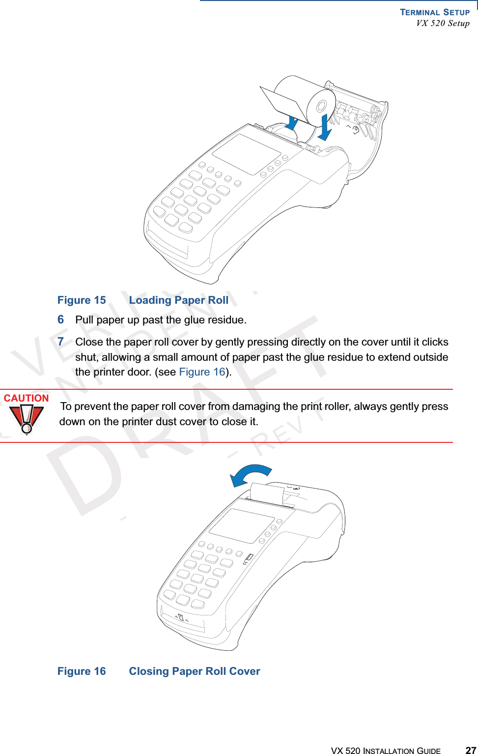 TERMINAL SETUPVX 520 SetupVX 520 INSTALLATION GUIDE 27VERIFONECONFIDENTIALTEMPLATEREVFFigure 15 Loading Paper Roll6Pull paper up past the glue residue.7Close the paper roll cover by gently pressing directly on the cover until it clicks shut, allowing a small amount of paper past the glue residue to extend outside the printer door. (see Figure 16).Figure 16 Closing Paper Roll CoverCAUTIONTo prevent the paper roll cover from damaging the print roller, always gently press down on the printer dust cover to close it.