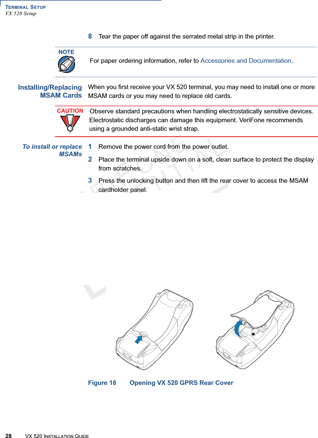 TERMINAL SETUPVX 520 Setup28 VX 520 INSTALLATION GUIDEVERIFONECONFIDENTIALTEMPLATEREVF8Tear the paper off against the serrated metal strip in the printer.Installing/ReplacingMSAM CardsWhen you first receive your VX 520 terminal, you may need to install one or more MSAM cards or you may need to replace old cards. To install or replaceMSAMs1Remove the power cord from the power outlet.2Place the terminal upside down on a soft, clean surface to protect the display from scratches.3Press the unlocking button and then lift the rear cover to access the MSAM cardholder panel.Figure 17 Opening VX 520 D/E Rear CoverFigure 18 Opening VX 520 GPRS Rear CoverNOTEFor paper ordering information, refer to Accessories and Documentation.CAUTIONObserve standard precautions when handling electrostatically sensitive devices. Electrostatic discharges can damage this equipment. VeriFone recommends using a grounded anti-static wrist strap.23