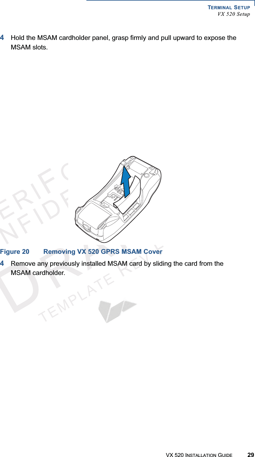 TERMINAL SETUPVX 520 SetupVX 520 INSTALLATION GUIDE 29VERIFONECONFIDENTIALTEMPLATEREVF4Hold the MSAM cardholder panel, grasp firmly and pull upward to expose the MSAM slots.Figure 19 Removing VX 520 D/E MSAM CoverFigure 20 Removing VX 520 GPRS MSAM Cover4Remove any previously installed MSAM card by sliding the card from the MSAM cardholder.23%4(23