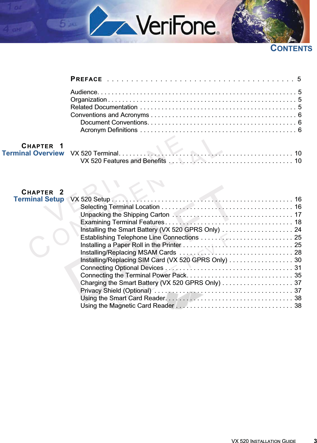 VX 520 INSTALLATION GUIDE 3VERIFONECONFIDENTIALTEMPLATEREVFCONTENTSPREFACE  . . . . . . . . . . . . . . . . . . . . . . . . . . . . . . . . . . . . . . .  5Audience. . . . . . . . . . . . . . . . . . . . . . . . . . . . . . . . . . . . . . . . . . . . . . . . . . . . . . . . 5Organization . . . . . . . . . . . . . . . . . . . . . . . . . . . . . . . . . . . . . . . . . . . . . . . . . . . . . 5Related Documentation  . . . . . . . . . . . . . . . . . . . . . . . . . . . . . . . . . . . . . . . . . . . . 5Conventions and Acronyms . . . . . . . . . . . . . . . . . . . . . . . . . . . . . . . . . . . . . . . . . 6Document Conventions. . . . . . . . . . . . . . . . . . . . . . . . . . . . . . . . . . . . . . . . . . 6Acronym Definitions  . . . . . . . . . . . . . . . . . . . . . . . . . . . . . . . . . . . . . . . . . . . . 6CHAPTER 1Terminal Overview VX 520 Terminal. . . . . . . . . . . . . . . . . . . . . . . . . . . . . . . . . . . . . . . . . . . . . . . . . 10VX 520 Features and Benefits  . . . . . . . . . . . . . . . . . . . . . . . . . . . . . . . . . . . 10VX 520 Sprocket Terminal . . . . . . . . . . . . . . . . . . . . . . . . . . . . . . . . . . . . . . . . . 13VX 520 Sprocket Features and Benefits. . . . . . . . . . . . . . . . . . . . . . . . . . . . 13CHAPTER 2Terminal Setup VX 520 Setup . . . . . . . . . . . . . . . . . . . . . . . . . . . . . . . . . . . . . . . . . . . . . . . . . . . 16Selecting Terminal Location . . . . . . . . . . . . . . . . . . . . . . . . . . . . . . . . . . . . . 16Unpacking the Shipping Carton  . . . . . . . . . . . . . . . . . . . . . . . . . . . . . . . . . . 17Examining Terminal Features . . . . . . . . . . . . . . . . . . . . . . . . . . . . . . . . . . . . 18Installing the Smart Battery (VX 520 GPRS Only)  . . . . . . . . . . . . . . . . . . . . 24Establishing Telephone Line Connections . . . . . . . . . . . . . . . . . . . . . . . . . . 25Installing a Paper Roll in the Printer . . . . . . . . . . . . . . . . . . . . . . . . . . . . . . . 25Installing/Replacing MSAM Cards  . . . . . . . . . . . . . . . . . . . . . . . . . . . . . . . . 28Installing/Replacing SIM Card (VX 520 GPRS Only) . . . . . . . . . . . . . . . . . . 30Connecting Optional Devices . . . . . . . . . . . . . . . . . . . . . . . . . . . . . . . . . . . . 31Connecting the Terminal Power Pack. . . . . . . . . . . . . . . . . . . . . . . . . . . . . . 35Charging the Smart Battery (VX 520 GPRS Only) . . . . . . . . . . . . . . . . . . . . 37Privacy Shield (Optional)  . . . . . . . . . . . . . . . . . . . . . . . . . . . . . . . . . . . . . . . 37Using the Smart Card Reader. . . . . . . . . . . . . . . . . . . . . . . . . . . . . . . . . . . . 38Using the Magnetic Card Reader . . . . . . . . . . . . . . . . . . . . . . . . . . . . . . . . . 38VX 520 Sprocket Setup  . . . . . . . . . . . . . . . . . . . . . . . . . . . . . . . . . . . . . . . . . . . 39Selecting Terminal Location . . . . . . . . . . . . . . . . . . . . . . . . . . . . . . . . . . . . . 39Unpacking the Shipping Carton  . . . . . . . . . . . . . . . . . . . . . . . . . . . . . . . . . . 40Examining Terminal Features . . . . . . . . . . . . . . . . . . . . . . . . . . . . . . . . . . . . 41Establishing Telephone and Line Connections. . . . . . . . . . . . . . . . . . . . . . . 45Installing Paper Tray . . . . . . . . . . . . . . . . . . . . . . . . . . . . . . . . . . . . . . . . . . . 46Installing Paper in the Tray . . . . . . . . . . . . . . . . . . . . . . . . . . . . . . . . . . . . . . 47Installing/Replacing MSAM Cards  . . . . . . . . . . . . . . . . . . . . . . . . . . . . . . . . 47Connecting Optional Devices . . . . . . . . . . . . . . . . . . . . . . . . . . . . . . . . . . . . 48Connecting the Terminal Power Pack. . . . . . . . . . . . . . . . . . . . . . . . . . . . . . 50Privacy Shield (Optional)  . . . . . . . . . . . . . . . . . . . . . . . . . . . . . . . . . . . . . . . 51Using the Smart Card Reader. . . . . . . . . . . . . . . . . . . . . . . . . . . . . . . . . . . . 52Using the Magnetic Card Reader . . . . . . . . . . . . . . . . . . . . . . . . . . . . . . . . . 53
