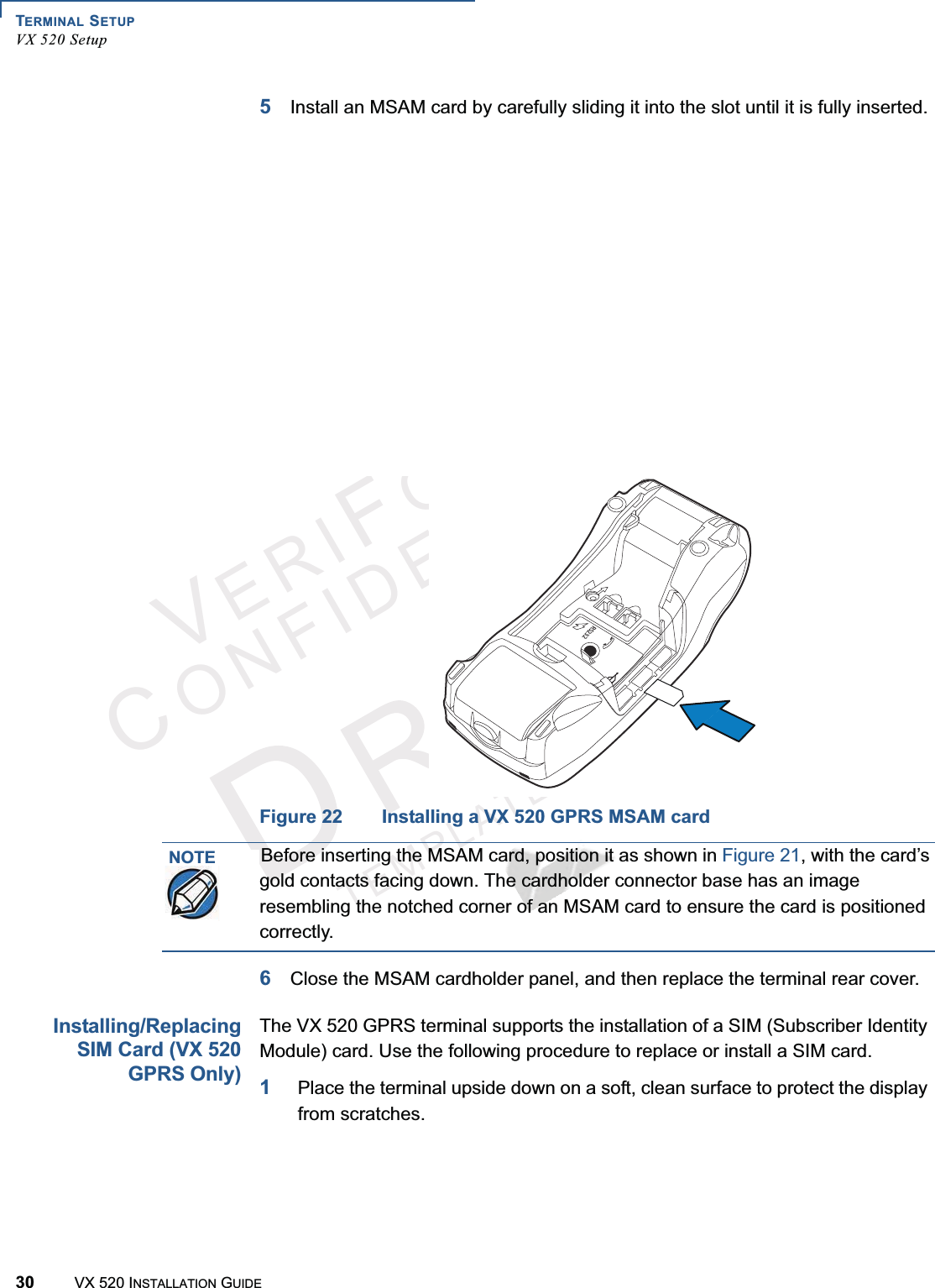 TERMINAL SETUPVX 520 Setup30 VX 520 INSTALLATION GUIDEVERIFONECONFIDENTIALTEMPLATEREVF5Install an MSAM card by carefully sliding it into the slot until it is fully inserted.Figure 21 Installing a VX 520 D/E MSAM CardFigure 22 Installing a VX 520 GPRS MSAM card6Close the MSAM cardholder panel, and then replace the terminal rear cover.Installing/ReplacingSIM Card (VX 520GPRS Only)The VX 520 GPRS terminal supports the installation of a SIM (Subscriber Identity Module) card. Use the following procedure to replace or install a SIM card.1Place the terminal upside down on a soft, clean surface to protect the display from scratches.23NOTEBefore inserting the MSAM card, position it as shown in Figure 21, with the card’s gold contacts facing down. The cardholder connector base has an image resembling the notched corner of an MSAM card to ensure the card is positioned correctly.