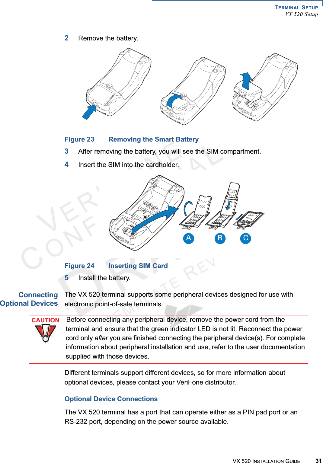 TERMINAL SETUPVX 520 SetupVX 520 INSTALLATION GUIDE 31VERIFONECONFIDENTIALTEMPLATEREVF2Remove the battery.Figure 23 Removing the Smart Battery3After removing the battery, you will see the SIM compartment.4Insert the SIM into the cardholder.Figure 24 Inserting SIM Card5Install the battery.ConnectingOptional DevicesThe VX 520 terminal supports some peripheral devices designed for use with electronic point-of-sale terminals.Different terminals support different devices, so for more information about optional devices, please contact your VeriFone distributor.Optional Device ConnectionsThe VX 520 terminal has a port that can operate either as a PIN pad port or an RS-232 port, depending on the power source available. 3)-3)-3)-A B C23CAUTIONBefore connecting any peripheral device, remove the power cord from the terminal and ensure that the green indicator LED is not lit. Reconnect the power cord only after you are finished connecting the peripheral device(s). For complete information about peripheral installation and use, refer to the user documentation supplied with those devices.