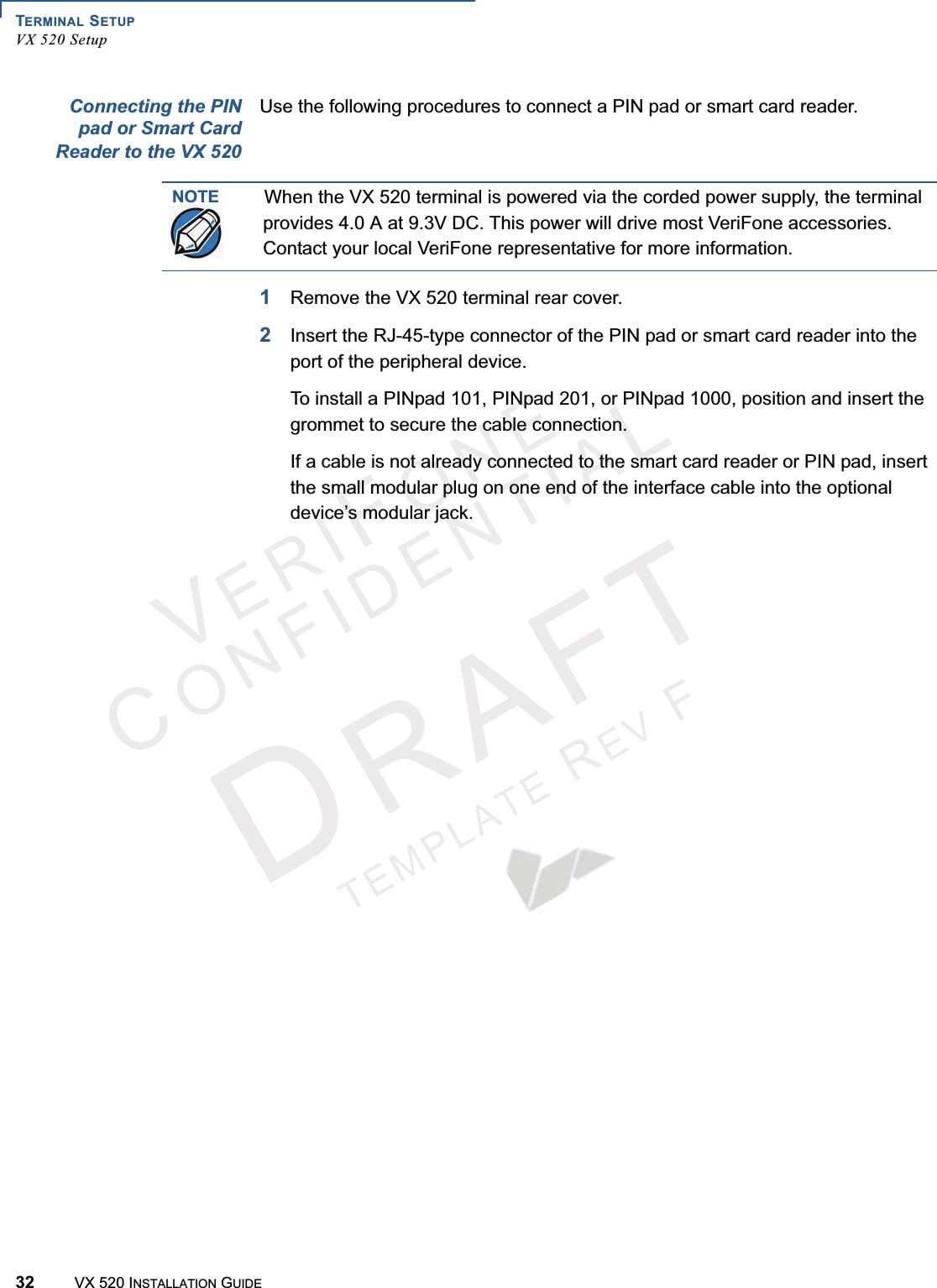 TERMINAL SETUPVX 520 Setup32 VX 520 INSTALLATION GUIDEVERIFONECONFIDENTIALTEMPLATEREVFConnecting the PINpad or Smart CardReader to the VX 520Use the following procedures to connect a PIN pad or smart card reader.1Remove the VX 520 terminal rear cover.2Insert the RJ-45-type connector of the PIN pad or smart card reader into the port of the peripheral device. To install a PINpad 101, PINpad 201, or PINpad 1000, position and insert the grommet to secure the cable connection.If a cable is not already connected to the smart card reader or PIN pad, insert the small modular plug on one end of the interface cable into the optional device’s modular jack.NOTEWhen the VX 520 terminal is powered via the corded power supply, the terminal provides 4.0 A at 9.3V DC. This power will drive most VeriFone accessories. Contact your local VeriFone representative for more information.