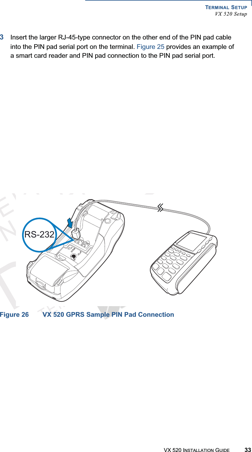 TERMINAL SETUPVX 520 SetupVX 520 INSTALLATION GUIDE 33VERIFONECONFIDENTIALTEMPLATEREVF3Insert the larger RJ-45-type connector on the other end of the PIN pad cable into the PIN pad serial port on the terminal. Figure 25 provides an example of a smart card reader and PIN pad connection to the PIN pad serial port. Figure 25 VX 520 D/E Sample PIN Pad ConnectionFigure 26 VX 520 GPRS Sample PIN Pad ConnectionRS-23223RS-232