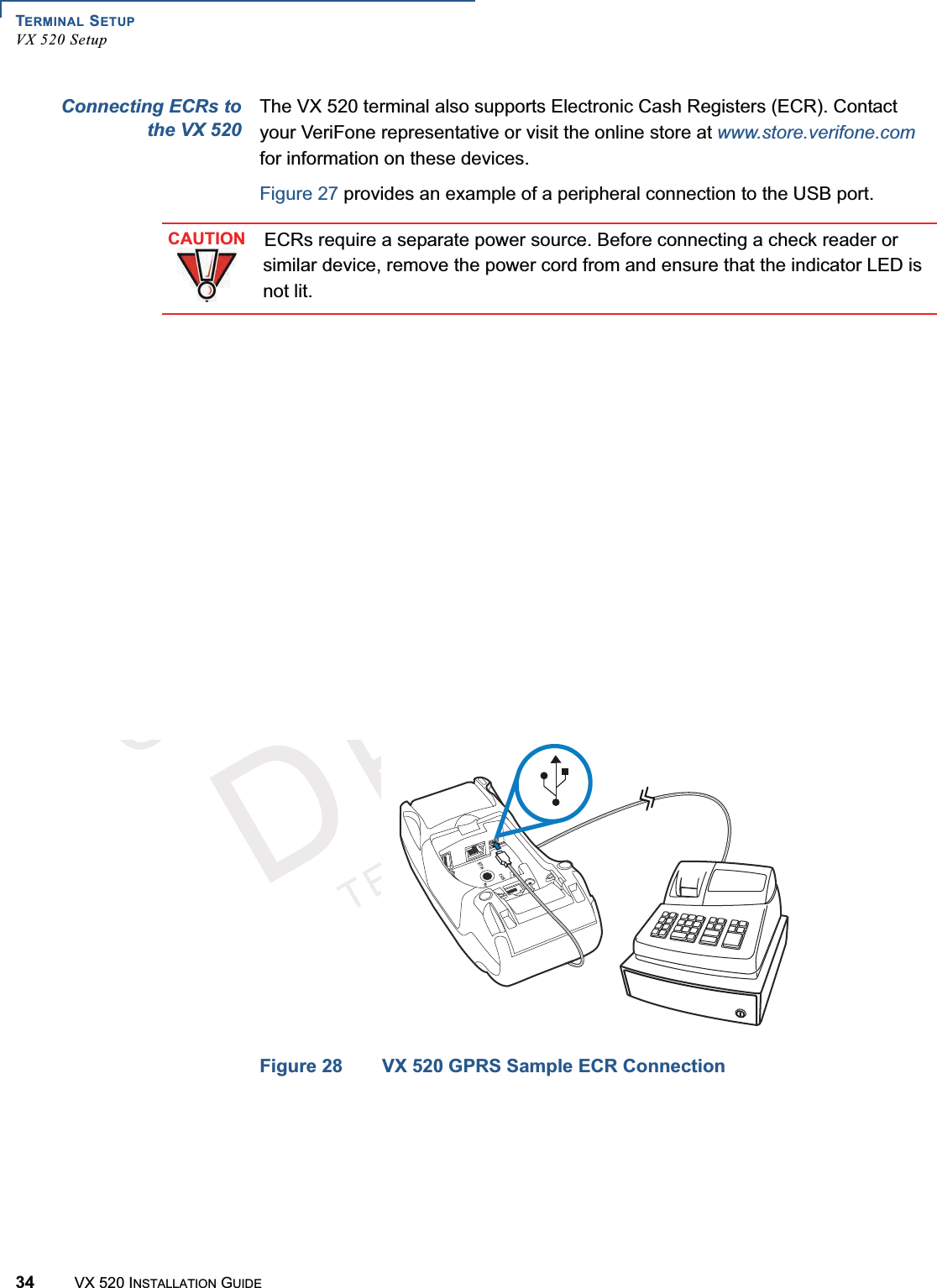 TERMINAL SETUPVX 520 Setup34 VX 520 INSTALLATION GUIDEVERIFONECONFIDENTIALTEMPLATEREVFConnecting ECRs tothe VX 520The VX 520 terminal also supports Electronic Cash Registers (ECR). Contact your VeriFone representative or visit the online store at www.store.verifone.comfor information on these devices. Figure 27 provides an example of a peripheral connection to the USB port. Figure 27 VX 520 D/E Sample ECR ConnectionFigure 28 VX 520 GPRS Sample ECR ConnectionCAUTIONECRs require a separate power source. Before connecting a check reader or similar device, remove the power cord from and ensure that the indicator LED is not lit.3%4(