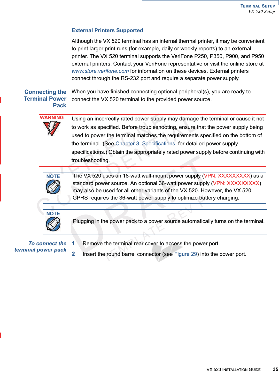 TERMINAL SETUPVX 520 SetupVX 520 INSTALLATION GUIDE 35VERIFONECONFIDENTIALTEMPLATEREVFExternal Printers SupportedAlthough the VX 520 terminal has an internal thermal printer, it may be convenient to print larger print runs (for example, daily or weekly reports) to an external printer. The VX 520 terminal supports the VeriFone P250, P350, P900, and P950 external printers. Contact your VeriFone representative or visit the online store at www.store.verifone.com for information on these devices. External printers connect through the RS-232 port and require a separate power supply.Connecting theTerminal PowerPackWhen you have finished connecting optional peripheral(s), you are ready to connect the VX 520 terminal to the provided power source.To connect theterminal power pack1Remove the terminal rear cover to access the power port.2Insert the round barrel connector (see Figure 29) into the power port. Figure 29 VX 520 D/E Power Pack ConnectionWARNINGUsing an incorrectly rated power supply may damage the terminal or cause it not to work as specified. Before troubleshooting, ensure that the power supply being used to power the terminal matches the requirements specified on the bottom of the terminal. (See Chapter 3,Specifications, for detailed power supply specifications.) Obtain the appropriately rated power supply before continuing with troubleshooting.NOTEThe VX 520 uses an 18-watt wall-mount power supply (VPN: XXXXXXXXX) as a standard power source. An optional 36-watt power supply (VPN: XXXXXXXXX)may also be used for all other variants of the VX 520. However, the VX 520 GPRS requires the 36-watt power supply to optimize battery charging.NOTEPlugging in the power pack to a power source automatically turns on the terminal. AB