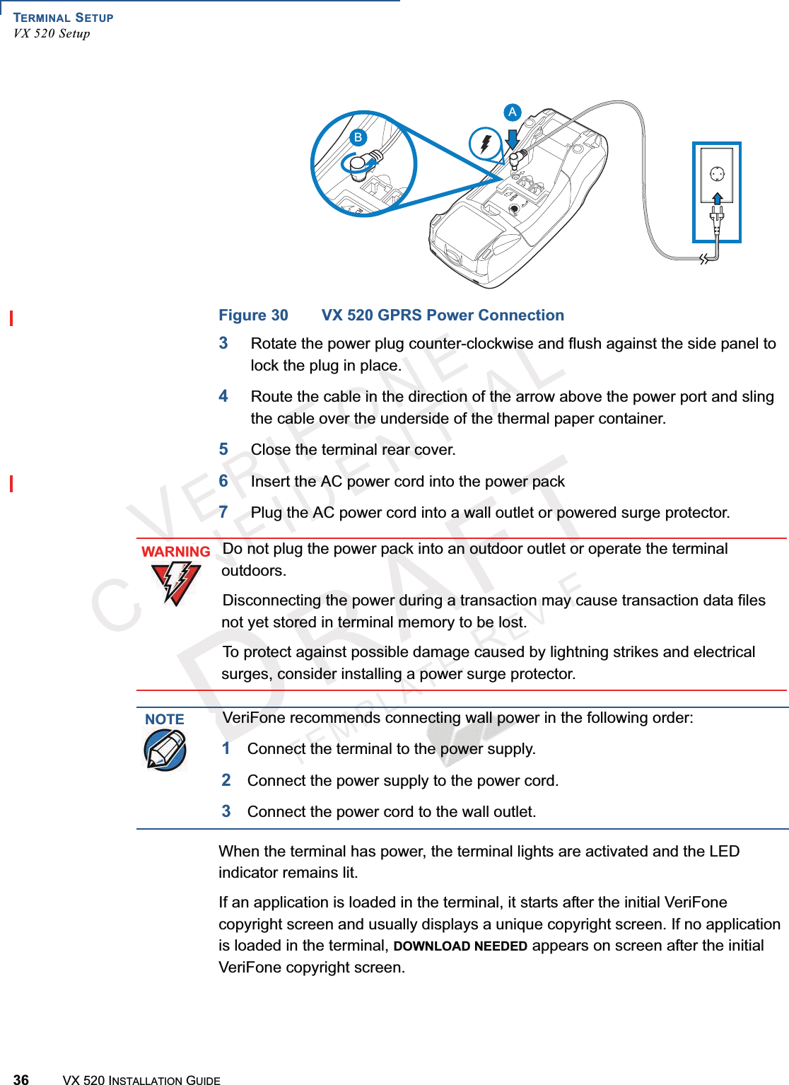 TERMINAL SETUPVX 520 Setup36 VX 520 INSTALLATION GUIDEVERIFONECONFIDENTIALTEMPLATEREVFFigure 30 VX 520 GPRS Power Connection3Rotate the power plug counter-clockwise and flush against the side panel to lock the plug in place.4Route the cable in the direction of the arrow above the power port and sling the cable over the underside of the thermal paper container.5Close the terminal rear cover.6Insert the AC power cord into the power pack (for VX 520 D/E models).7Plug the AC power cord into a wall outlet or powered surge protector.  When the terminal has power, the terminal lights are activated and the LED indicator remains lit.If an application is loaded in the terminal, it starts after the initial VeriFone copyright screen and usually displays a unique copyright screen. If no application is loaded in the terminal, DOWNLOAD NEEDED appears on screen after the initial VeriFone copyright screen.2323ABWARNINGDo not plug the power pack into an outdoor outlet or operate the terminal outdoors. Disconnecting the power during a transaction may cause transaction data files not yet stored in terminal memory to be lost.To protect against possible damage caused by lightning strikes and electrical surges, consider installing a power surge protector.NOTEVeriFone recommends connecting wall power in the following order:1Connect the terminal to the power supply.2Connect the power supply to the power cord.3Connect the power cord to the wall outlet.