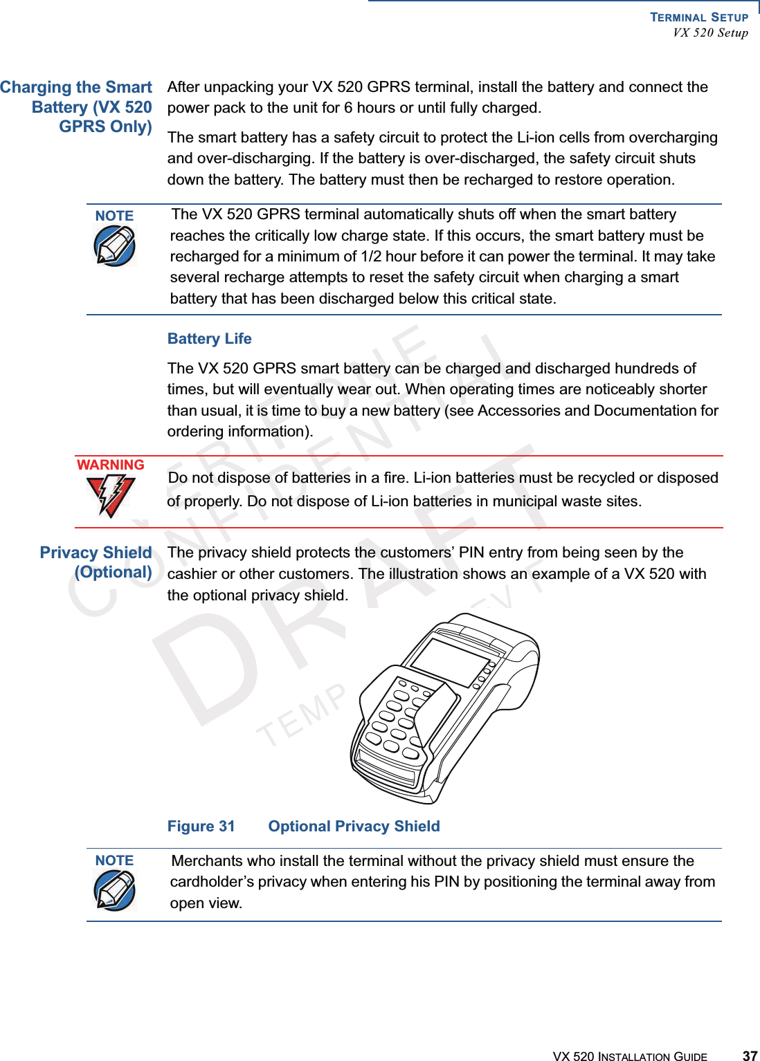 TERMINAL SETUPVX 520 SetupVX 520 INSTALLATION GUIDE 37VERIFONECONFIDENTIALTEMPLATEREVFCharging the SmartBattery (VX 520GPRS Only)After unpacking your VX 520 GPRS terminal, install the battery and connect the power pack to the unit for 6 hours or until fully charged.The smart battery has a safety circuit to protect the Li-ion cells from overcharging and over-discharging. If the battery is over-discharged, the safety circuit shuts down the battery. The battery must then be recharged to restore operation.Battery Life The VX 520 GPRS smart battery can be charged and discharged hundreds of times, but will eventually wear out. When operating times are noticeably shorter than usual, it is time to buy a new battery (see Accessories and Documentation for ordering information).Privacy Shield(Optional)The privacy shield protects the customers’ PIN entry from being seen by the cashier or other customers. The illustration shows an example of a VX 520 withthe optional privacy shield.Figure 31 Optional Privacy ShieldNOTEThe VX 520 GPRS terminal automatically shuts off when the smart battery reaches the critically low charge state. If this occurs, the smart battery must be recharged for a minimum of 1/2 hour before it can power the terminal. It may take several recharge attempts to reset the safety circuit when charging a smart battery that has been discharged below this critical state.WARNINGDo not dispose of batteries in a fire. Li-ion batteries must be recycled or disposed of properly. Do not dispose of Li-ion batteries in municipal waste sites.NOTEMerchants who install the terminal without the privacy shield must ensure the cardholder’s privacy when entering his PIN by positioning the terminal away from open view.