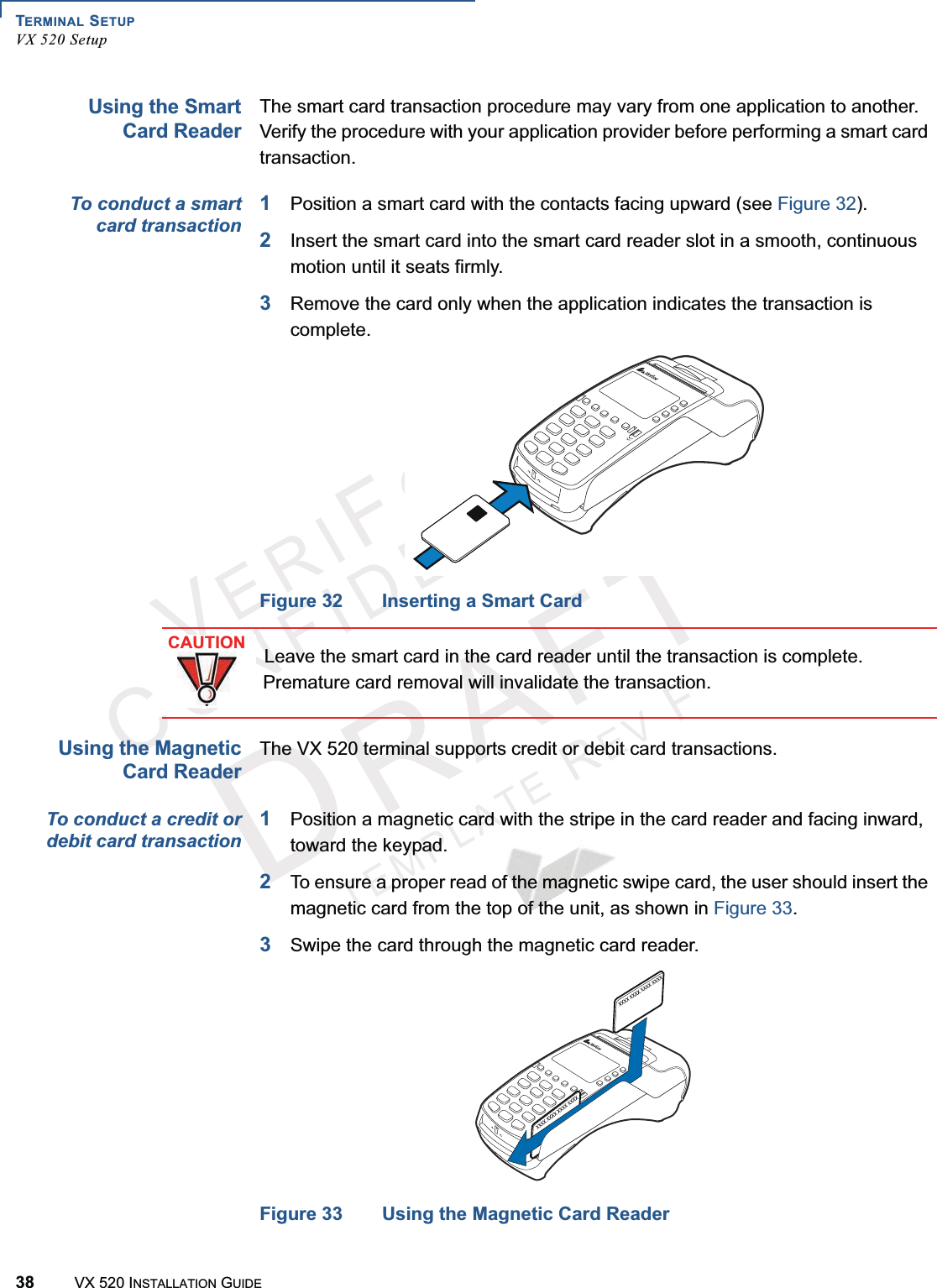 TERMINAL SETUPVX 520 Setup38 VX 520 INSTALLATION GUIDEVERIFONECONFIDENTIALTEMPLATEREVFUsing the SmartCard ReaderThe smart card transaction procedure may vary from one application to another. Verify the procedure with your application provider before performing a smart card transaction.To conduct a smartcard transaction1Position a smart card with the contacts facing upward (see Figure 32).2Insert the smart card into the smart card reader slot in a smooth, continuous motion until it seats firmly.3Remove the card only when the application indicates the transaction is complete.Figure 32 Inserting a Smart CardUsing the MagneticCard ReaderThe VX 520 terminal supports credit or debit card transactions.To conduct a credit ordebit card transaction1Position a magnetic card with the stripe in the card reader and facing inward, toward the keypad.2To ensure a proper read of the magnetic swipe card, the user should insert the magnetic card from the top of the unit, as shown in Figure 33.3Swipe the card through the magnetic card reader.Figure 33 Using the Magnetic Card ReaderCAUTIONLeave the smart card in the card reader until the transaction is complete. Premature card removal will invalidate the transaction.