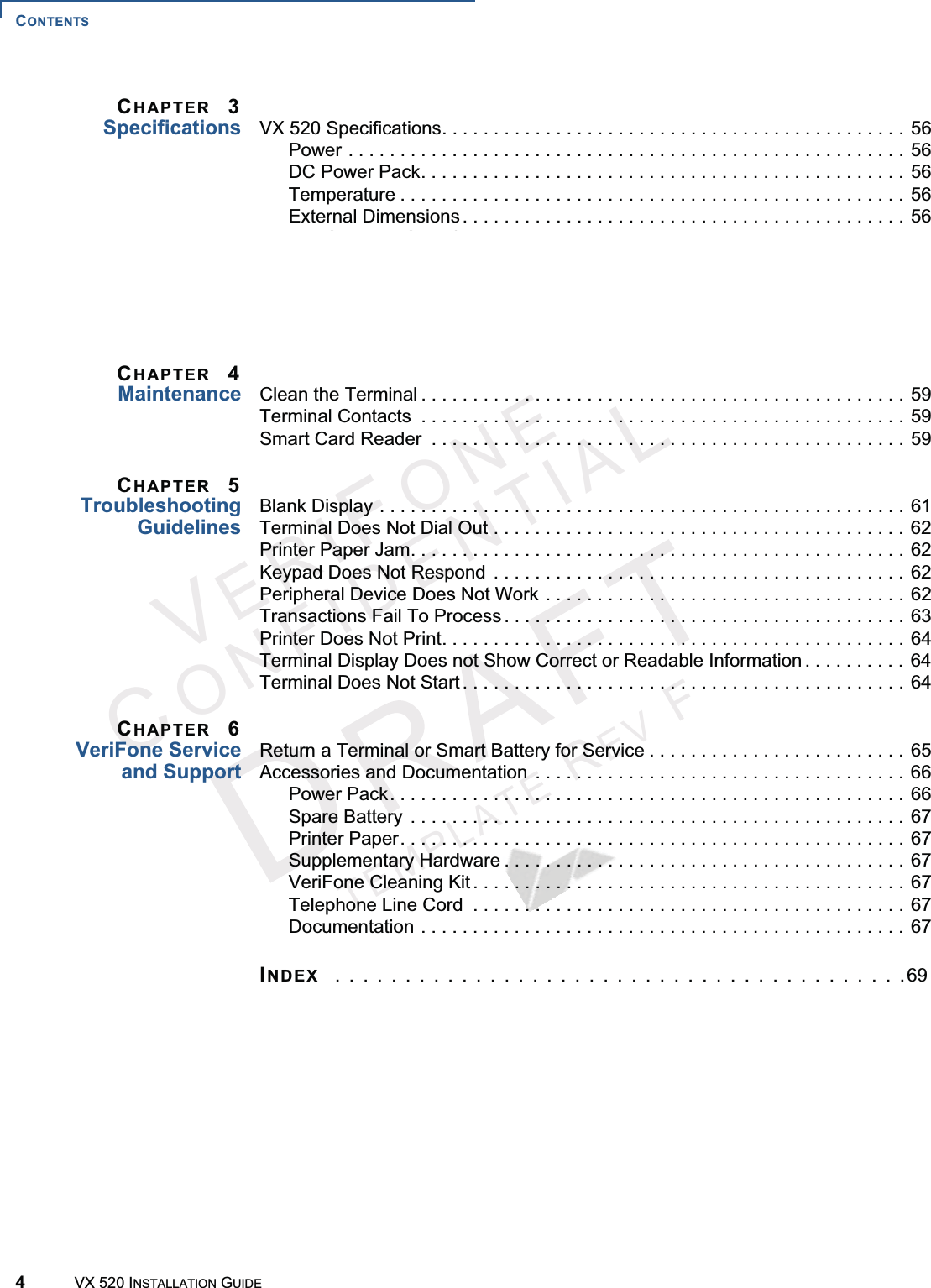 CONTENTS4VX 520 INSTALLATION GUIDEVERIFONECONFIDENTIALTEMPLATEREVFCHAPTER 3Specifications VX 520 Specifications. . . . . . . . . . . . . . . . . . . . . . . . . . . . . . . . . . . . . . . . . . . . . 56Power . . . . . . . . . . . . . . . . . . . . . . . . . . . . . . . . . . . . . . . . . . . . . . . . . . . . . . 56DC Power Pack. . . . . . . . . . . . . . . . . . . . . . . . . . . . . . . . . . . . . . . . . . . . . . . 56Temperature . . . . . . . . . . . . . . . . . . . . . . . . . . . . . . . . . . . . . . . . . . . . . . . . . 56External Dimensions . . . . . . . . . . . . . . . . . . . . . . . . . . . . . . . . . . . . . . . . . . . 56VX 520 Sprocket Specifications . . . . . . . . . . . . . . . . . . . . . . . . . . . . . . . . . . . . . 57Power . . . . . . . . . . . . . . . . . . . . . . . . . . . . . . . . . . . . . . . . . . . . . . . . . . . . . . 57DC Power Pack. . . . . . . . . . . . . . . . . . . . . . . . . . . . . . . . . . . . . . . . . . . . . . . 57Temperature . . . . . . . . . . . . . . . . . . . . . . . . . . . . . . . . . . . . . . . . . . . . . . . . . 57External Dimensions . . . . . . . . . . . . . . . . . . . . . . . . . . . . . . . . . . . . . . . . . . . 57CHAPTER 4Maintenance Clean the Terminal . . . . . . . . . . . . . . . . . . . . . . . . . . . . . . . . . . . . . . . . . . . . . . . 59Terminal Contacts  . . . . . . . . . . . . . . . . . . . . . . . . . . . . . . . . . . . . . . . . . . . . . . . 59Smart Card Reader  . . . . . . . . . . . . . . . . . . . . . . . . . . . . . . . . . . . . . . . . . . . . . . 59CHAPTER 5TroubleshootingGuidelinesBlank Display . . . . . . . . . . . . . . . . . . . . . . . . . . . . . . . . . . . . . . . . . . . . . . . . . . . 61Terminal Does Not Dial Out . . . . . . . . . . . . . . . . . . . . . . . . . . . . . . . . . . . . . . . . 62Printer Paper Jam. . . . . . . . . . . . . . . . . . . . . . . . . . . . . . . . . . . . . . . . . . . . . . . . 62Keypad Does Not Respond  . . . . . . . . . . . . . . . . . . . . . . . . . . . . . . . . . . . . . . . . 62Peripheral Device Does Not Work . . . . . . . . . . . . . . . . . . . . . . . . . . . . . . . . . . . 62Transactions Fail To Process . . . . . . . . . . . . . . . . . . . . . . . . . . . . . . . . . . . . . . . 63Printer Does Not Print. . . . . . . . . . . . . . . . . . . . . . . . . . . . . . . . . . . . . . . . . . . . . 64Terminal Display Does not Show Correct or Readable Information . . . . . . . . . . 64Terminal Does Not Start . . . . . . . . . . . . . . . . . . . . . . . . . . . . . . . . . . . . . . . . . . . 64CHAPTER 6VeriFone Serviceand SupportReturn a Terminal or Smart Battery for Service . . . . . . . . . . . . . . . . . . . . . . . . . 65Accessories and Documentation  . . . . . . . . . . . . . . . . . . . . . . . . . . . . . . . . . . . . 66Power Pack. . . . . . . . . . . . . . . . . . . . . . . . . . . . . . . . . . . . . . . . . . . . . . . . . . 66Spare Battery  . . . . . . . . . . . . . . . . . . . . . . . . . . . . . . . . . . . . . . . . . . . . . . . . 67Printer Paper. . . . . . . . . . . . . . . . . . . . . . . . . . . . . . . . . . . . . . . . . . . . . . . . . 67Supplementary Hardware . . . . . . . . . . . . . . . . . . . . . . . . . . . . . . . . . . . . . . . 67VeriFone Cleaning Kit . . . . . . . . . . . . . . . . . . . . . . . . . . . . . . . . . . . . . . . . . . 67Telephone Line Cord  . . . . . . . . . . . . . . . . . . . . . . . . . . . . . . . . . . . . . . . . . . 67Documentation . . . . . . . . . . . . . . . . . . . . . . . . . . . . . . . . . . . . . . . . . . . . . . . 67INDEX  . . . . . . . . . . . . . . . . . . . . . . . . . . . . . . . . . . . . . . . . .69
