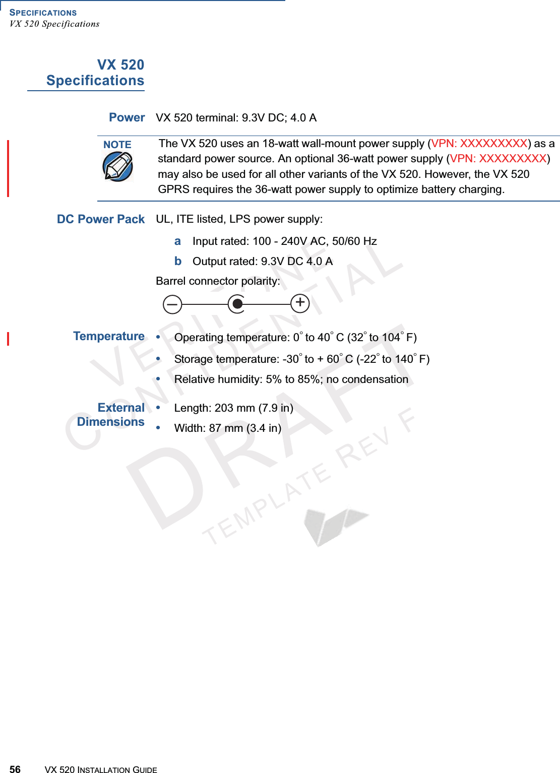 SPECIFICATIONSVX 520 Specifications56 VX 520 INSTALLATION GUIDEVERIFONECONFIDENTIALTEMPLATEREVFVX 520SpecificationsPowerVX 520 terminal: 9.3V DC; 4.0 A DC Power PackUL, ITE listed, LPS power supply:aInput rated: 100 - 240V AC, 50/60 HzbOutput rated: 9.3V DC 4.0 ABarrel connector polarity: Temperature•Operating temperature: 0° to 40° C (32° to 104° F)•Storage temperature: -30° to + 60° C (-22° to 140° F)•Relative humidity: 5% to 85%; no condensationExternalDimensions•Length: 203 mm (7.9 in)•Width: 87 mm (3.4 in)NOTEThe VX 520 uses an 18-watt wall-mount power supply (VPN: XXXXXXXXX) as a standard power source. An optional 36-watt power supply (VPN: XXXXXXXXX)may also be used for all other variants of the VX 520. However, the VX 520 GPRS requires the 36-watt power supply to optimize battery charging.+–