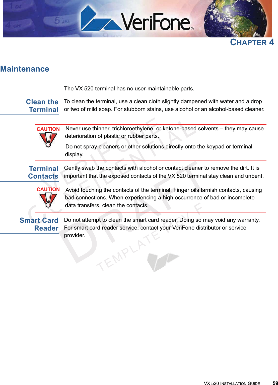 VERIFONECONFIDENTIALTEMPLATEREVFVX 520 INSTALLATION GUIDE 59CHAPTER 4MaintenanceThe VX 520 terminal has no user-maintainable parts. Clean theTerminalTo clean the terminal, use a clean cloth slightly dampened with water and a drop or two of mild soap. For stubborn stains, use alcohol or an alcohol-based cleaner.TerminalContactsGently swab the contacts with alcohol or contact cleaner to remove the dirt. It is important that the exposed contacts of the VX 520 terminal stay clean and unbent. Smart CardReaderDo not attempt to clean the smart card reader. Doing so may void any warranty. For smart card reader service, contact your VeriFone distributor or service provider.CAUTIONNever use thinner, trichloroethylene, or ketone-based solvents – they may cause deterioration of plastic or rubber parts.Do not spray cleaners or other solutions directly onto the keypad or terminal display.CAUTIONAvoid touching the contacts of the terminal. Finger oils tarnish contacts, causing bad connections. When experiencing a high occurrence of bad or incomplete data transfers, clean the contacts.