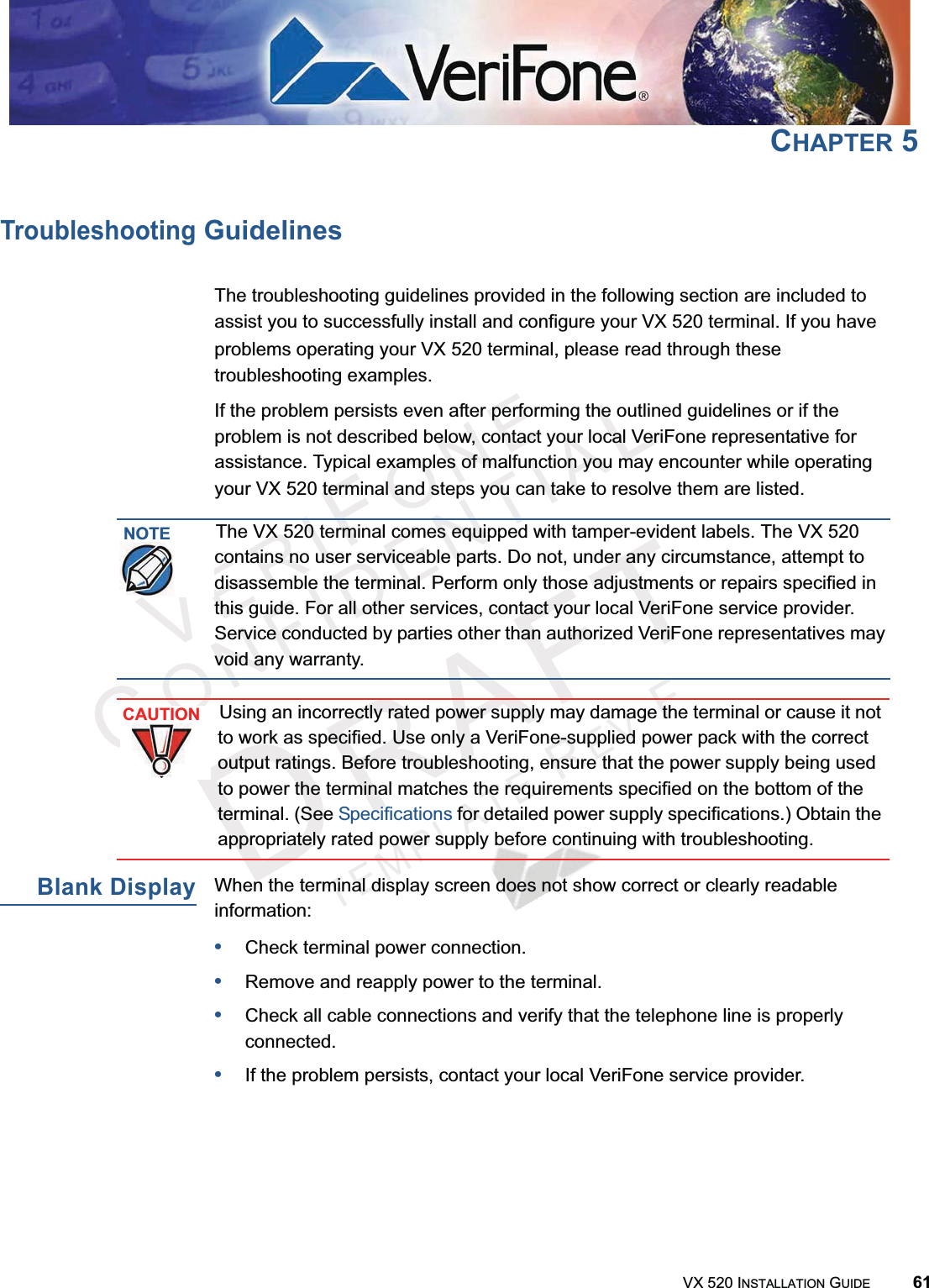 VERIFONECONFIDENTIALTEMPLATEREVFVX 520 INSTALLATION GUIDE 61CHAPTER 5Troubleshooting GuidelinesThe troubleshooting guidelines provided in the following section are included to assist you to successfully install and configure your VX 520 terminal. If you have problems operating your VX 520 terminal, please read through these troubleshooting examples. If the problem persists even after performing the outlined guidelines or if the problem is not described below, contact your local VeriFone representative for assistance. Typical examples of malfunction you may encounter while operating your VX 520 terminal and steps you can take to resolve them are listed. Blank DisplayWhen the terminal display screen does not show correct or clearly readable information:•Check terminal power connection.•Remove and reapply power to the terminal.•Check all cable connections and verify that the telephone line is properly connected.•If the problem persists, contact your local VeriFone service provider.NOTEThe VX 520 terminal comes equipped with tamper-evident labels. The VX 520 contains no user serviceable parts. Do not, under any circumstance, attempt to disassemble the terminal. Perform only those adjustments or repairs specified in this guide. For all other services, contact your local VeriFone service provider. Service conducted by parties other than authorized VeriFone representatives may void any warranty.CAUTIONUsing an incorrectly rated power supply may damage the terminal or cause it not to work as specified. Use only a VeriFone-supplied power pack with the correct output ratings. Before troubleshooting, ensure that the power supply being used to power the terminal matches the requirements specified on the bottom of the terminal. (See Specifications for detailed power supply specifications.) Obtain the appropriately rated power supply before continuing with troubleshooting.