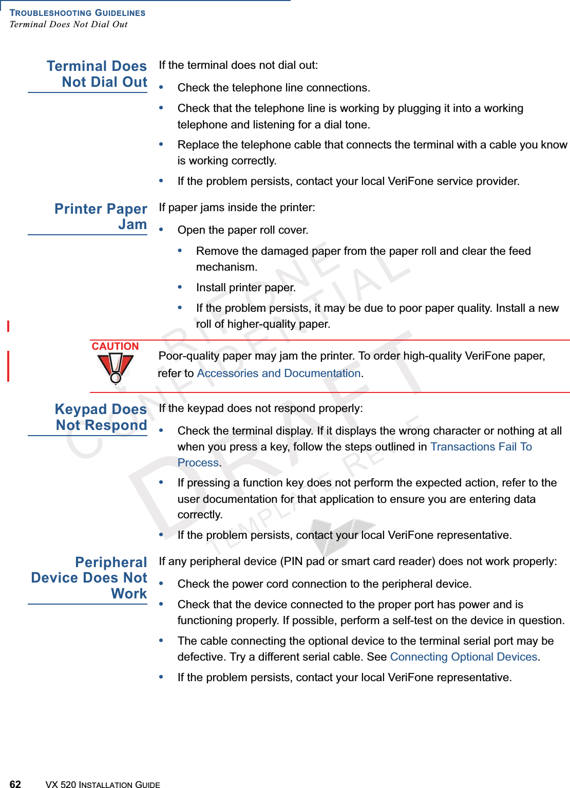 TROUBLESHOOTING GUIDELINESTerminal Does Not Dial Out62 VX 520 INSTALLATION GUIDEVERIFONECONFIDENTIALTEMPLATEREVFTerminal DoesNot Dial OutIf the terminal does not dial out:•Check the telephone line connections.•Check that the telephone line is working by plugging it into a working telephone and listening for a dial tone. •Replace the telephone cable that connects the terminal with a cable you know is working correctly.•If the problem persists, contact your local VeriFone service provider.Printer PaperJamIf paper jams inside the printer:•Open the paper roll cover.•Remove the damaged paper from the paper roll and clear the feed mechanism.•Install printer paper.•If the problem persists, it may be due to poor paper quality. Install a new roll of higher-quality paper.Keypad DoesNot RespondIf the keypad does not respond properly:•Check the terminal display. If it displays the wrong character or nothing at all when you press a key, follow the steps outlined in Transactions Fail To Process.•If pressing a function key does not perform the expected action, refer to the user documentation for that application to ensure you are entering data correctly.•If the problem persists, contact your local VeriFone representative.PeripheralDevice Does NotWorkIf any peripheral device (PIN pad or smart card reader) does not work properly:•Check the power cord connection to the peripheral device.•Check that the device connected to the proper port has power and is functioning properly. If possible, perform a self-test on the device in question.•The cable connecting the optional device to the terminal serial port may be defective. Try a different serial cable. See Connecting Optional Devices.•If the problem persists, contact your local VeriFone representative.CAUTIONPoor-quality paper may jam the printer. To order high-quality VeriFone paper, refer to Accessories and Documentation.