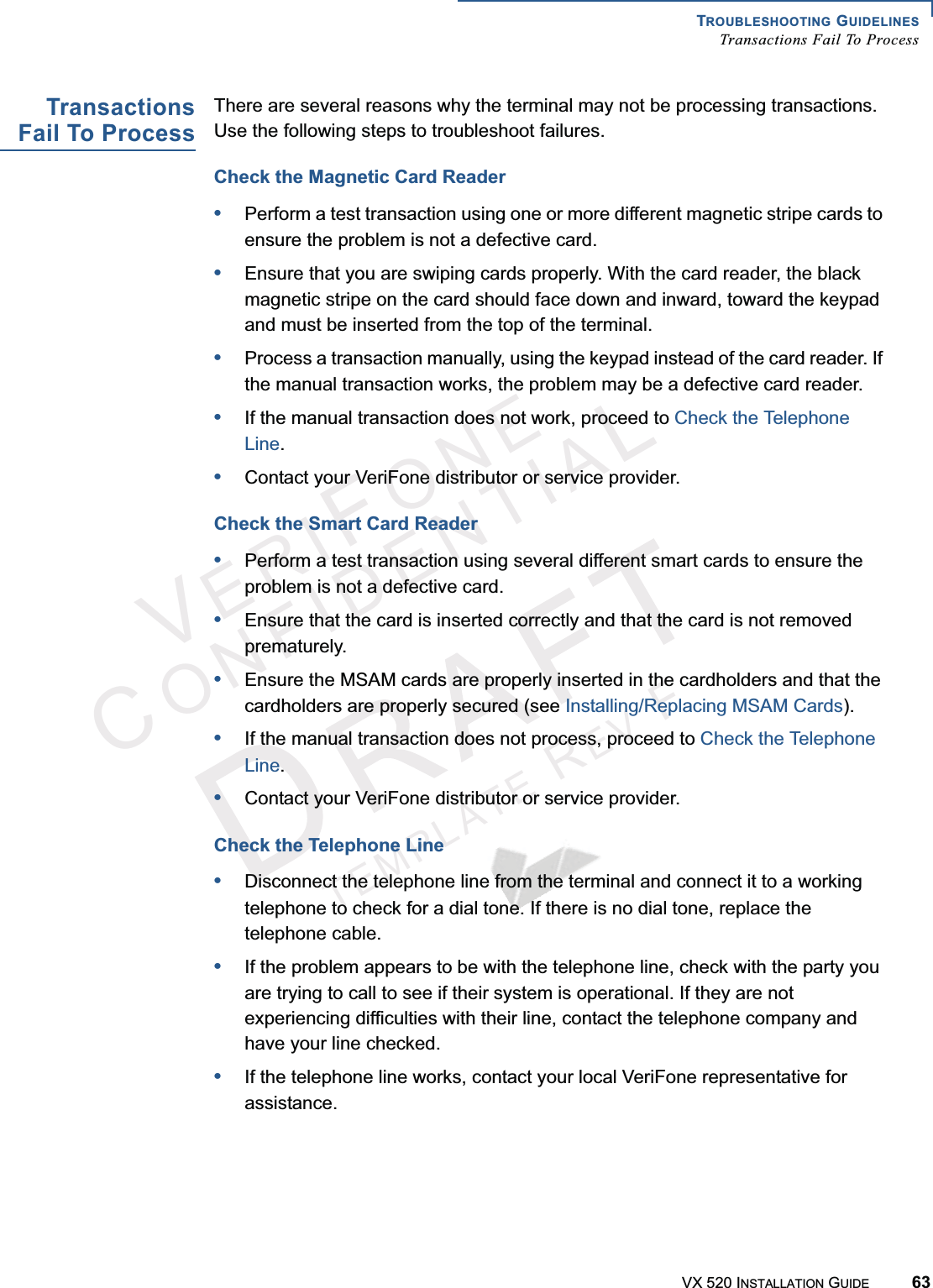 TROUBLESHOOTING GUIDELINESTransactions Fail To ProcessVX 520 INSTALLATION GUIDE 63VERIFONECONFIDENTIALTEMPLATEREVFTransactionsFail To ProcessThere are several reasons why the terminal may not be processing transactions. Use the following steps to troubleshoot failures. Check the Magnetic Card Reader•Perform a test transaction using one or more different magnetic stripe cards to ensure the problem is not a defective card.•Ensure that you are swiping cards properly. With the card reader, the black magnetic stripe on the card should face down and inward, toward the keypad and must be inserted from the top of the terminal. •Process a transaction manually, using the keypad instead of the card reader. If the manual transaction works, the problem may be a defective card reader.•If the manual transaction does not work, proceed to Check the Telephone Line.•Contact your VeriFone distributor or service provider.Check the Smart Card Reader•Perform a test transaction using several different smart cards to ensure the problem is not a defective card.•Ensure that the card is inserted correctly and that the card is not removed prematurely.•Ensure the MSAM cards are properly inserted in the cardholders and that the cardholders are properly secured (see Installing/Replacing MSAM Cards).•If the manual transaction does not process, proceed to Check the Telephone Line.•Contact your VeriFone distributor or service provider.Check the Telephone Line•Disconnect the telephone line from the terminal and connect it to a working telephone to check for a dial tone. If there is no dial tone, replace the telephone cable.•If the problem appears to be with the telephone line, check with the party you are trying to call to see if their system is operational. If they are not experiencing difficulties with their line, contact the telephone company and have your line checked.•If the telephone line works, contact your local VeriFone representative for assistance.