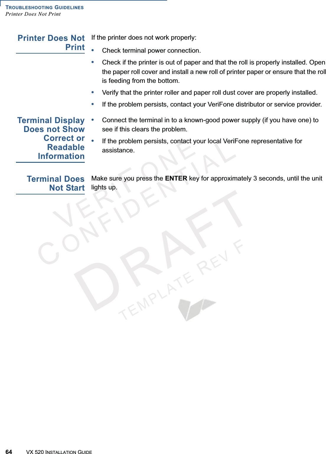 TROUBLESHOOTING GUIDELINESPrinter Does Not Print64 VX 520 INSTALLATION GUIDEVERIFONECONFIDENTIALTEMPLATEREVFPrinter Does NotPrintIf the printer does not work properly:•Check terminal power connection.•Check if the printer is out of paper and that the roll is properly installed. Open the paper roll cover and install a new roll of printer paper or ensure that the roll is feeding from the bottom.•Verify that the printer roller and paper roll dust cover are properly installed.•If the problem persists, contact your VeriFone distributor or service provider.Terminal DisplayDoes not ShowCorrect orReadableInformation•Connect the terminal in to a known-good power supply (if you have one) to see if this clears the problem.•If the problem persists, contact your local VeriFone representative for assistance.Terminal DoesNot StartMake sure you press the ENTER key for approximately 3 seconds, until the unit lights up.