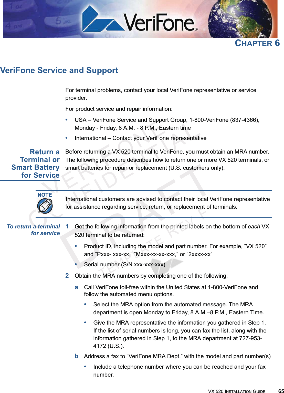 VERIFONECONFIDENTIALTEMPLATEREVFVX 520 INSTALLATION GUIDE 65CHAPTER 6VeriFone Service and SupportFor terminal problems, contact your local VeriFone representative or service provider. For product service and repair information:•USA – VeriFone Service and Support Group, 1-800-VeriFone (837-4366), Monday - Friday, 8 A.M. - 8 P.M., Eastern time•International – Contact your VeriFone representative Return aTerminal orSmart Batteryfor ServiceBefore returning a VX 520 terminal to VeriFone, you must obtain an MRA number. The following procedure describes how to return one or more VX 520 terminals, or smart batteries for repair or replacement (U.S. customers only). To return a terminalfor service1Get the following information from the printed labels on the bottom of each VX 520 terminal to be returned:•Product ID, including the model and part number. For example, “VX 520” and “Pxxx- xxx-xx,” “Mxxx-xx-xx-xxx,” or “2xxxx-xx”•Serial number (S/N xxx-xxx-xxx)2Obtain the MRA numbers by completing one of the following:aCall VeriFone toll-free within the United States at 1-800-VeriFone and follow the automated menu options.•Select the MRA option from the automated message. The MRA department is open Monday to Friday, 8 A.M.–8 P.M., Eastern Time.•Give the MRA representative the information you gathered in Step 1.If the list of serial numbers is long, you can fax the list, along with the information gathered in Step 1, to the MRA department at 727-953-4172 (U.S.).bAddress a fax to “VeriFone MRA Dept.” with the model and part number(s)•Include a telephone number where you can be reached and your fax number.NOTEInternational customers are advised to contact their local VeriFone representative for assistance regarding service, return, or replacement of terminals.