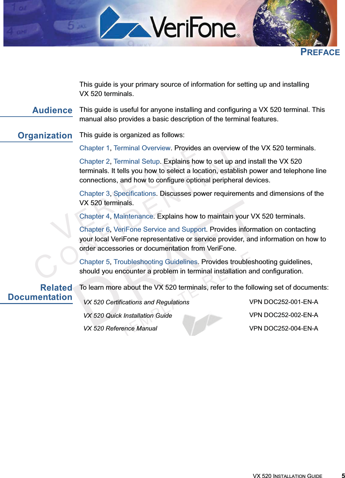 VERIFONECONFIDENTIALTEMPLATEREVFVX 520 INSTALLATION GUIDE 5PREFACEThis guide is your primary source of information for setting up and installing VX 520 terminals.AudienceThis guide is useful for anyone installing and configuring a VX 520 terminal. This manual also provides a basic description of the terminal features.OrganizationThis guide is organized as follows:Chapter 1,Terminal Overview. Provides an overview of the VX 520 terminals.Chapter 2,Terminal Setup. Explains how to set up and install the VX 520 terminals. It tells you how to select a location, establish power and telephone line connections, and how to configure optional peripheral devices.Chapter 3,Specifications. Discusses power requirements and dimensions of the VX 520 terminals.Chapter 4,Maintenance. Explains how to maintain your VX 520 terminals.Chapter 6,VeriFone Service and Support. Provides information on contacting your local VeriFone representative or service provider, and information on how to order accessories or documentation from VeriFone.Chapter 5,Troubleshooting Guidelines. Provides troubleshooting guidelines, should you encounter a problem in terminal installation and configuration.RelatedDocumentationTo learn more about the VX 520 terminals, refer to the following set of documents:VX 520 Certifications and Regulations VPN DOC252-001-EN-AVX 520 Quick Installation Guide VPN DOC252-002-EN-AVX 520 Reference Manual VPN DOC252-004-EN-AVX 520 Sprocket Printer Certifications and Regulations VPN DOC252-006-EN-AVX 520 Sprocket Printer Quick Installation Guide VPN DOC252-007-EN-A