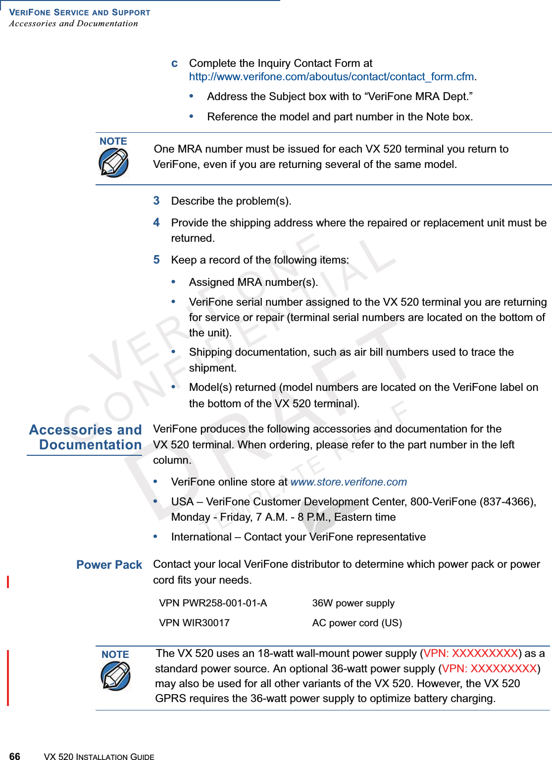 VERIFONE SERVICE AND SUPPORTAccessories and Documentation66 VX 520 INSTALLATION GUIDEVERIFONECONFIDENTIALTEMPLATEREVFcComplete the Inquiry Contact Form athttp://www.verifone.com/aboutus/contact/contact_form.cfm.•Address the Subject box with to “VeriFone MRA Dept.”•Reference the model and part number in the Note box.3Describe the problem(s).4Provide the shipping address where the repaired or replacement unit must be returned.5Keep a record of the following items:•Assigned MRA number(s).•VeriFone serial number assigned to the VX 520 terminal you are returning for service or repair (terminal serial numbers are located on the bottom of the unit).•Shipping documentation, such as air bill numbers used to trace the shipment.•Model(s) returned (model numbers are located on the VeriFone label on the bottom of the VX 520 terminal).Accessories andDocumentationVeriFone produces the following accessories and documentation for the VX 520 terminal. When ordering, please refer to the part number in the left column.•VeriFone online store at www.store.verifone.com•USA – VeriFone Customer Development Center, 800-VeriFone (837-4366), Monday - Friday, 7 A.M. - 8 P.M., Eastern time •International – Contact your VeriFone representative Power PackContact your local VeriFone distributor to determine which power pack or power cord fits your needs.NOTEOne MRA number must be issued for each VX 520 terminal you return to VeriFone, even if you are returning several of the same model.VPN PWR258-001-01-A 36W power supplyVPN WIR30017 AC power cord (US)NOTEThe VX 520 uses an 18-watt wall-mount power supply (VPN: XXXXXXXXX) as a standard power source. An optional 36-watt power supply (VPN: XXXXXXXXX)may also be used for all other variants of the VX 520. However, the VX 520 GPRS requires the 36-watt power supply to optimize battery charging.