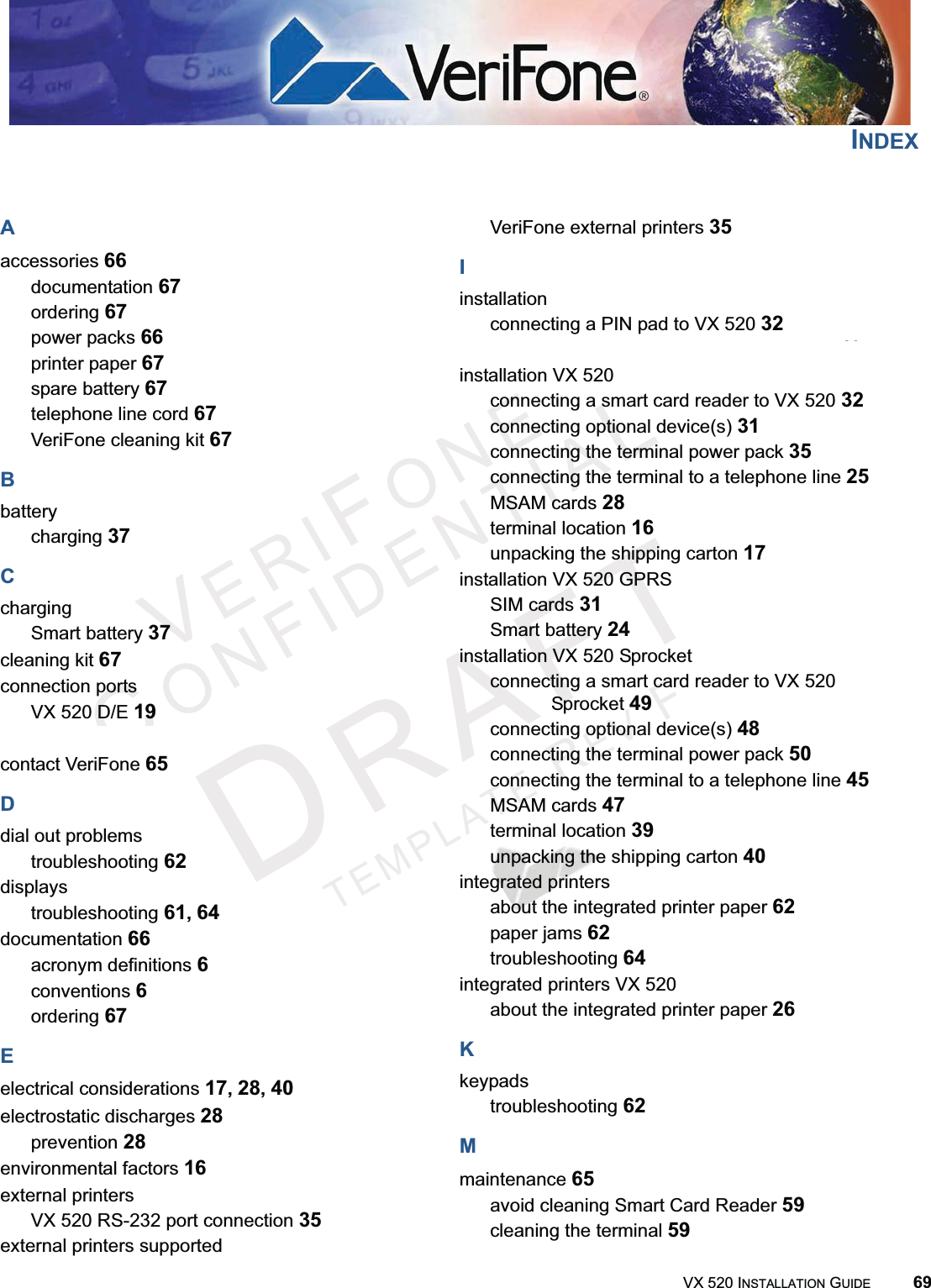 VX 520 INSTALLATION GUIDE 69VERIFONECONFIDENTIALTEMPLATEREVFINDEXAaccessories 66documentation 67ordering 67power packs 66printer paper 67spare battery 67telephone line cord 67VeriFone cleaning kit 67Bbatterycharging 37CchargingSmart battery 37cleaning kit 67connection portsVX 520 D/E 19VX 520 Sprocket 42contact VeriFone 65Ddial out problemstroubleshooting 62displaystroubleshooting 61,64documentation 66acronym definitions 6conventions 6ordering 67Eelectrical considerations 17,28,40electrostatic discharges 28prevention 28environmental factors 16external printersVX 520 RS-232 port connection 35external printers supportedVeriFone external printers 35Iinstallationconnecting a PIN pad to VX 520 32connecting a PIN pad to VX 520 Sprocket 49installation VX 520connecting a smart card reader to VX 520 32connecting optional device(s) 31connecting the terminal power pack 35connecting the terminal to a telephone line 25MSAM cards 28terminal location 16unpacking the shipping carton 17installation VX 520 GPRSSIM cards 31Smart battery 24installation VX 520 Sprocketconnecting a smart card reader to VX 520 Sprocket 49connecting optional device(s) 48connecting the terminal power pack 50connecting the terminal to a telephone line 45MSAM cards 47terminal location 39unpacking the shipping carton 40integrated printersabout the integrated printer paper 62paper jams 62troubleshooting 64integrated printers VX 520about the integrated printer paper 26Kkeypadstroubleshooting 62Mmaintenance 65avoid cleaning Smart Card Reader 59cleaning the terminal 59