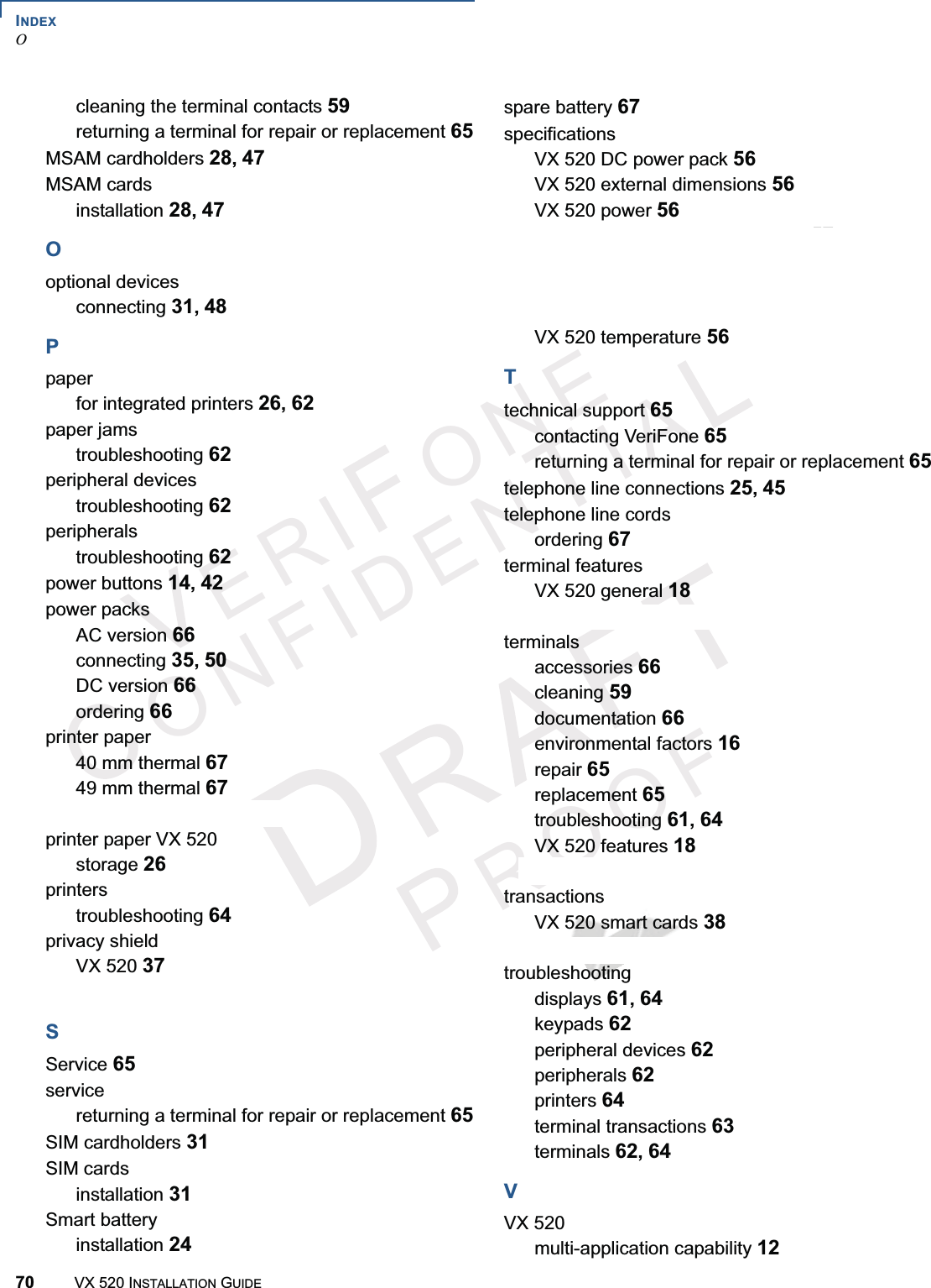 INDEXO70 VX 520 INSTALLATION GUIDEERI ONEONFIDENIAROOFcleaning the terminal contacts 59returning a terminal for repair or replacement 65MSAM cardholders 28,47MSAM cardsinstallation 28,47Ooptional devicesconnecting 31,48Ppaperfor integrated printers 26,62paper jamstroubleshooting 62peripheral devicestroubleshooting 62peripheralstroubleshooting 62power buttons 14,42power packsAC version 66connecting 35,50DC version 66ordering 66printer paper40 mm thermal 6749 mm thermal 67sprocket-fed, carbonized 67printer paper VX 520storage 26printerstroubleshooting 64privacy shieldVX 520 37VX 520 Sprocket 51SService 65servicereturning a terminal for repair or replacement 65SIM cardholders 31SIM cardsinstallation 31Smart batteryinstallation 24spare battery 67specificationsVX 520 DC power pack 56VX 520 external dimensions 56VX 520 power 56VX 520 Sprocket DC power pack 57VX 520 Sprocket external dimensions 57VX 520 Sprocket power 57VX 520 Sprocket temperature 57VX 520 temperature 56Ttechnical support 65contacting VeriFone 65returning a terminal for repair or replacement 65telephone line connections 25,45telephone line cordsordering 67terminal featuresVX 520 general 18VX 520 Sprocket general 41terminalsaccessories 66cleaning 59documentation 66environmental factors 16repair 65replacement 65troubleshooting 61,64VX 520 features 18VX 520 Sprocket features 41transactionsVX 520 smart cards 38VX 520 Sprocket smart cards 52troubleshootingdisplays 61,64keypads 62peripheral devices 62peripherals 62printers 64terminal transactions 63terminals 62,64VVX 520multi-application capability 12