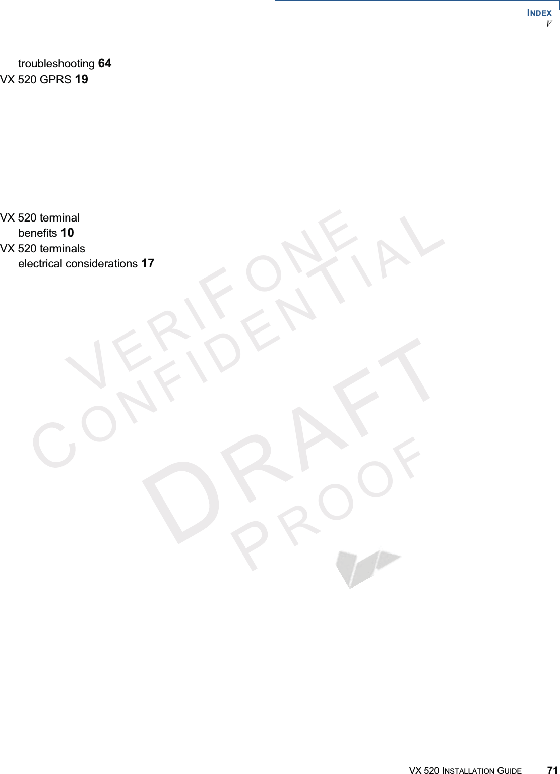 INDEXVERI ONEONFIDENIAROOFVX 520 INSTALLATION GUIDE 71troubleshooting 64VX 520 GPRS 19VX 520 Sprocketmulti-application capability 14power button functions 42power buttons 14VX 520 Sprocket terminalbenefits 13VX 520 Sprocket terminalselectrical considerations 40VX 520 terminalbenefits 10VX 520 terminalselectrical considerations 17