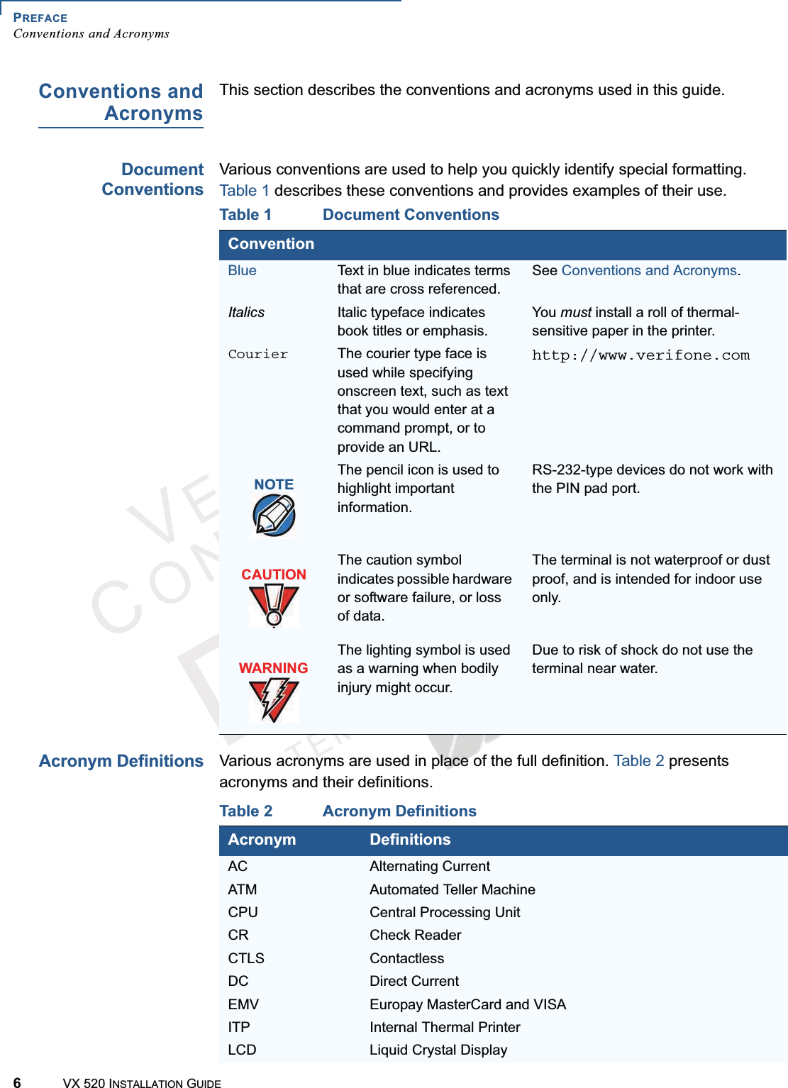 PREFACEConventions and Acronyms6VX 520 INSTALLATION GUIDEVERIFONECONFIDENTIALTEMPLATEREVFConventions andAcronymsThis section describes the conventions and acronyms used in this guide.DocumentConventionsVarious conventions are used to help you quickly identify special formatting. Table 1 describes these conventions and provides examples of their use. Acronym DefinitionsVarious acronyms are used in place of the full definition. Table 2 presents acronyms and their definitions.Table 1 Document ConventionsConventionBlue Text in blue indicates terms that are cross referenced.See Conventions and Acronyms.Italics Italic typeface indicates book titles or emphasis. You must install a roll of thermal-sensitive paper in the printer.Courier The courier type face is used while specifying onscreen text, such as text that you would enter at a command prompt, or to provide an URL.http://www.verifone.comThe pencil icon is used to highlight important information.RS-232-type devices do not work with the PIN pad port.The caution symbol indicates possible hardware or software failure, or loss of data.The terminal is not waterproof or dust proof, and is intended for indoor use only.The lighting symbol is used as a warning when bodily injury might occur.Due to risk of shock do not use the terminal near water.NOTECAUTIONWARNINGTable 2 Acronym DefinitionsAcronym DefinitionsAC Alternating CurrentATM Automated Teller MachineCPU Central Processing UnitCR Check ReaderCTLS ContactlessDC Direct CurrentEMV Europay MasterCard and VISAITP Internal Thermal PrinterLCD Liquid Crystal Display