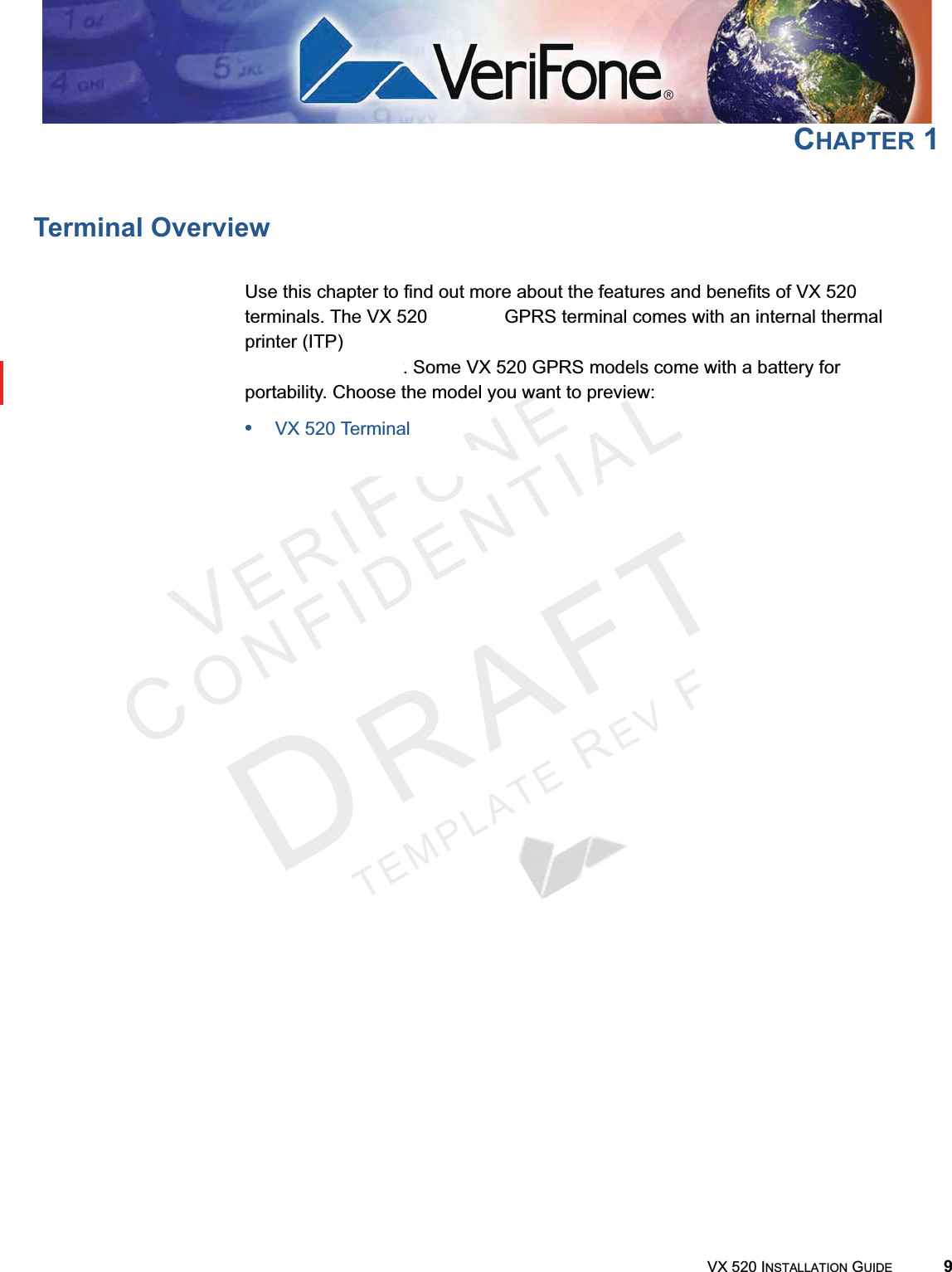 VERIFONECONFIDENTIALTEMPLATEREVFVX 520 INSTALLATION GUIDE 9CHAPTER 1Terminal OverviewUse this chapter to find out more about the features and benefits of VX 520 terminals. The VX 520 D/E and GPRS terminal comes with an internal thermal printer (ITP) while the VX 520 Sprocket terminal comes with a dot-matrix, sprocket-fed printer. Some VX 520 GPRS models come with a battery for portability. Choose the model you want to preview:•VX 520 Terminal•VX 520 Sprocket Terminal