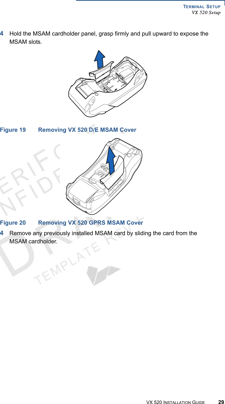 TERMINAL SETUPVX 520 SetupVX 520 INSTALLATION GUIDE 29VERIFO N ECONF I DENTIALTEMPLATE REV F 4Hold the MSAM cardholder panel, grasp firmly and pull upward to expose the MSAM slots.Figure 19 Removing VX 520 D/E MSAM CoverFigure 20 Removing VX 520 GPRS MSAM Cover4Remove any previously installed MSAM card by sliding the card from the MSAM cardholder.23%4(23