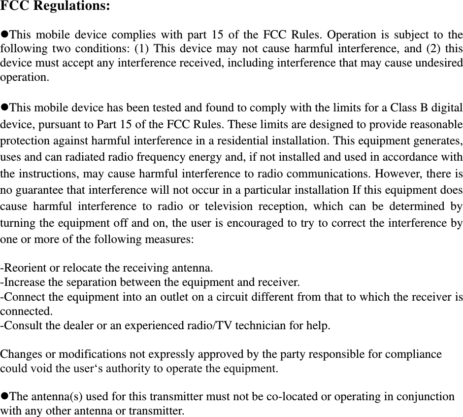 FCC Regulations:  This mobile device  complies with part 15 of the FCC Rules. Operation is subject to the following two conditions: (1) This device may not cause harmful interference, and (2) this device must accept any interference received, including interference that may cause undesired operation.  This mobile device has been tested and found to comply with the limits for a Class B digital device, pursuant to Part 15 of the FCC Rules. These limits are designed to provide reasonable protection against harmful interference in a residential installation. This equipment generates, uses and can radiated radio frequency energy and, if not installed and used in accordance with the instructions, may cause harmful interference to radio communications. However, there is no guarantee that interference will not occur in a particular installation If this equipment does cause  harmful  interference  to  radio  or  television  reception,  which  can  be  determined  by turning the equipment off and on, the user is encouraged to try to correct the interference by one or more of the following measures:  -Reorient or relocate the receiving antenna. -Increase the separation between the equipment and receiver. -Connect the equipment into an outlet on a circuit different from that to which the receiver is connected. -Consult the dealer or an experienced radio/TV technician for help.  Changes or modifications not expressly approved by the party responsible for compliance could void the user‘s authority to operate the equipment.  The antenna(s) used for this transmitter must not be co-located or operating in conjunction with any other antenna or transmitter. 