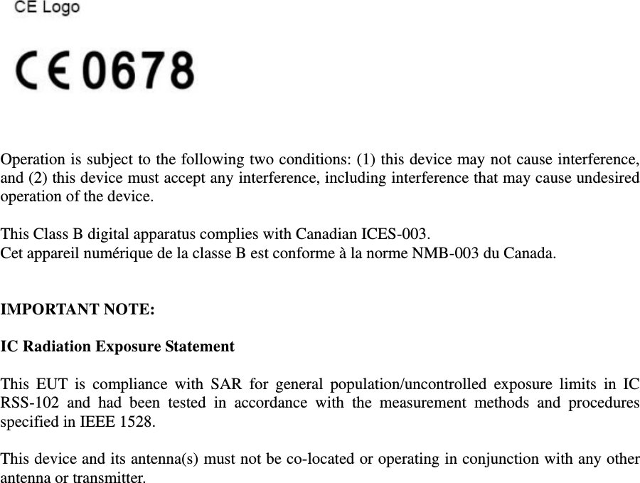     Operation is subject to the following two conditions: (1) this device may not cause interference, and (2) this device must accept any interference, including interference that may cause undesired operation of the device.  This Class B digital apparatus complies with Canadian ICES-003. Cet appareil numérique de la classe B est conforme à la norme NMB-003 du Canada.   IMPORTANT NOTE:  IC Radiation Exposure Statement  This  EUT  is  compliance  with  SAR  for  general  population/uncontrolled  exposure  limits  in  IC RSS-102  and  had  been  tested  in  accordance  with  the  measurement  methods  and  procedures specified in IEEE 1528.  This device and its antenna(s) must not be co-located or operating in conjunction with any other antenna or transmitter. 