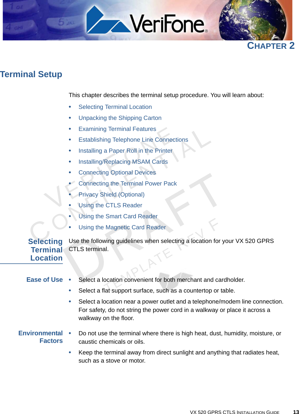 VERIFONECONFIDENTIALTEMPLATE REV F VX 520 GPRS CTLS INSTALLATION GUIDE 13CHAPTER 2Terminal SetupThis chapter describes the terminal setup procedure. You will learn about: •Selecting Terminal Location•Unpacking the Shipping Carton•Examining Terminal Features•Establishing Telephone Line Connections•Installing a Paper Roll in the Printer•Installing/Replacing MSAM Cards•Connecting Optional Devices•Connecting the Terminal Power Pack•Privacy Shield (Optional)•Using the CTLS Reader•Using the Smart Card Reader•Using the Magnetic Card ReaderSelectingTerminalLocationUse the following guidelines when selecting a location for your VX 520 GPRS CTLS terminal. Ease of Use•Select a location convenient for both merchant and cardholder.•Select a flat support surface, such as a countertop or table.•Select a location near a power outlet and a telephone/modem line connection. For safety, do not string the power cord in a walkway or place it across a walkway on the floor.EnvironmentalFactors•Do not use the terminal where there is high heat, dust, humidity, moisture, or caustic chemicals or oils.•Keep the terminal away from direct sunlight and anything that radiates heat, such as a stove or motor.