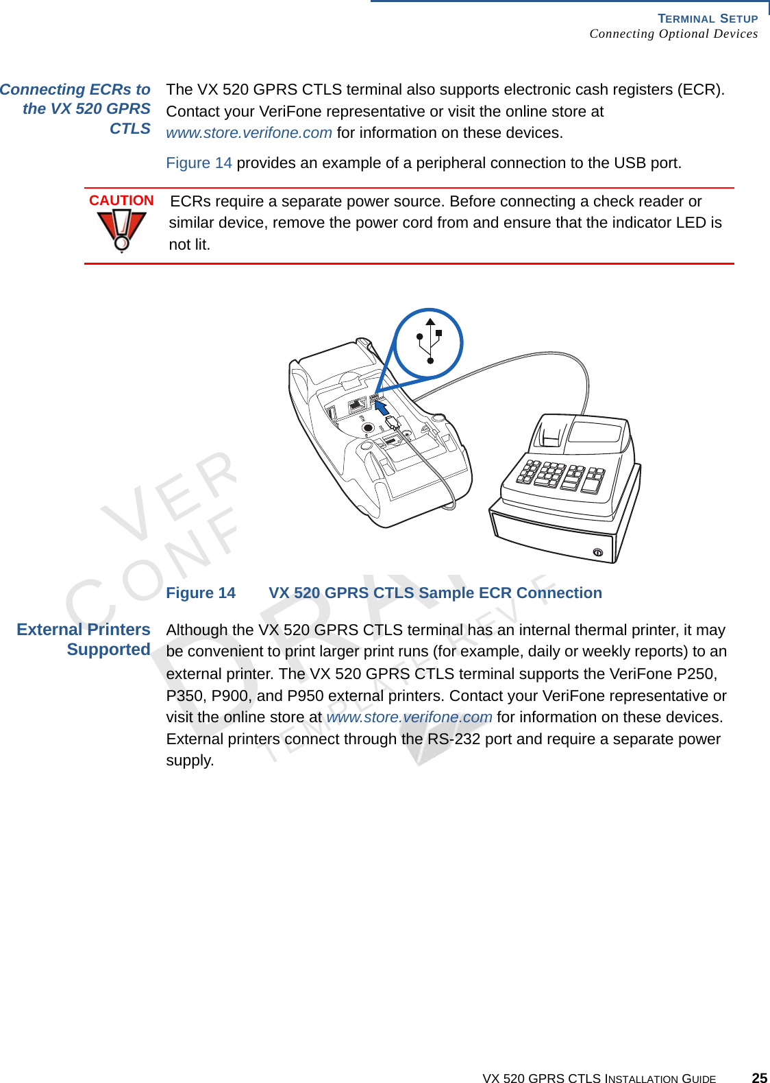 TERMINAL SETUPConnecting Optional DevicesVX 520 GPRS CTLS INSTALLATION GUIDE 25VERIFONECONFIDENTIALTEMPLATE REV F Connecting ECRs tothe VX 520 GPRSCTLSThe VX 520 GPRS CTLS terminal also supports electronic cash registers (ECR). Contact your VeriFone representative or visit the online store at www.store.verifone.com for information on these devices. Figure 14 provides an example of a peripheral connection to the USB port. Figure 14 VX 520 GPRS CTLS Sample ECR ConnectionExternal PrintersSupportedAlthough the VX 520 GPRS CTLS terminal has an internal thermal printer, it may be convenient to print larger print runs (for example, daily or weekly reports) to an external printer. The VX 520 GPRS CTLS terminal supports the VeriFone P250, P350, P900, and P950 external printers. Contact your VeriFone representative or visit the online store at www.store.verifone.com for information on these devices. External printers connect through the RS-232 port and require a separate power supply.CAUTIONECRs require a separate power source. Before connecting a check reader or similar device, remove the power cord from and ensure that the indicator LED is not lit.3%4(