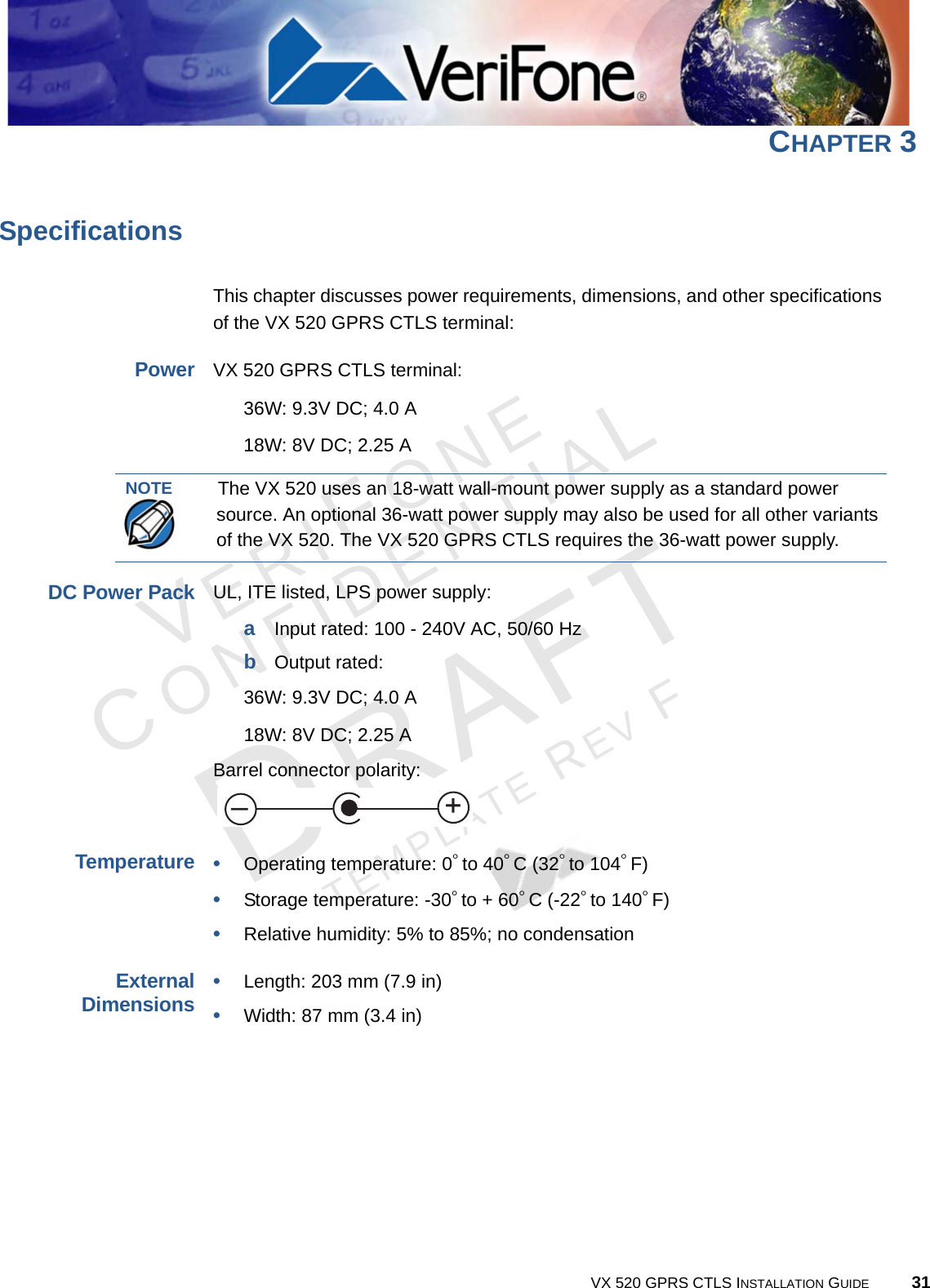 VERIFONECONFIDENTIALTEMPLATE REV F VX 520 GPRS CTLS INSTALLATION GUIDE 31CHAPTER 3SpecificationsThis chapter discusses power requirements, dimensions, and other specifications of the VX 520 GPRS CTLS terminal:PowerVX 520 GPRS CTLS terminal: 36W: 9.3V DC; 4.0 A18W: 8V DC; 2.25 ADC Power PackUL, ITE listed, LPS power supply:aInput rated: 100 - 240V AC, 50/60 HzbOutput rated: 36W: 9.3V DC; 4.0 A18W: 8V DC; 2.25 ABarrel connector polarity: Temperature•Operating temperature: 0° to 40° C (32° to 104° F)•Storage temperature: -30° to + 60° C (-22° to 140° F)•Relative humidity: 5% to 85%; no condensationExternalDimensions•Length: 203 mm (7.9 in)•Width: 87 mm (3.4 in)NOTEThe VX 520 uses an 18-watt wall-mount power supply as a standard power source. An optional 36-watt power supply may also be used for all other variants of the VX 520. The VX 520 GPRS CTLS requires the 36-watt power supply.+–