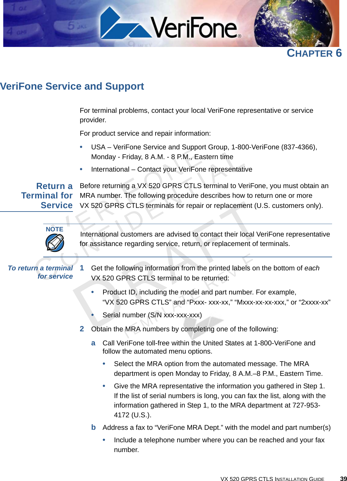 VERIFONECONFIDENTIALTEMPLATE REV F VX 520 GPRS CTLS INSTALLATION GUIDE 39CHAPTER 6VeriFone Service and SupportFor terminal problems, contact your local VeriFone representative or service provider. For product service and repair information:•USA – VeriFone Service and Support Group, 1-800-VeriFone (837-4366), Monday - Friday, 8 A.M. - 8 P.M., Eastern time•International – Contact your VeriFone representative Return aTerminal forServiceBefore returning a VX 520 GPRS CTLS terminal to VeriFone, you must obtain an MRA number. The following procedure describes how to return one or more VX 520 GPRS CTLS terminals for repair or replacement (U.S. customers only). To return a terminalfor service 1Get the following information from the printed labels on the bottom of each VX 520 GPRS CTLS terminal to be returned:•Product ID, including the model and part number. For example, “VX 520 GPRS CTLS” and “Pxxx- xxx-xx,” “Mxxx-xx-xx-xxx,” or “2xxxx-xx”•Serial number (S/N xxx-xxx-xxx)2Obtain the MRA numbers by completing one of the following:aCall VeriFone toll-free within the United States at 1-800-VeriFone and follow the automated menu options.•Select the MRA option from the automated message. The MRA department is open Monday to Friday, 8 A.M.–8 P.M., Eastern Time.•Give the MRA representative the information you gathered in Step 1.If the list of serial numbers is long, you can fax the list, along with the information gathered in Step 1, to the MRA department at 727-953-4172 (U.S.).bAddress a fax to “VeriFone MRA Dept.” with the model and part number(s)•Include a telephone number where you can be reached and your fax number.NOTEInternational customers are advised to contact their local VeriFone representative for assistance regarding service, return, or replacement of terminals.