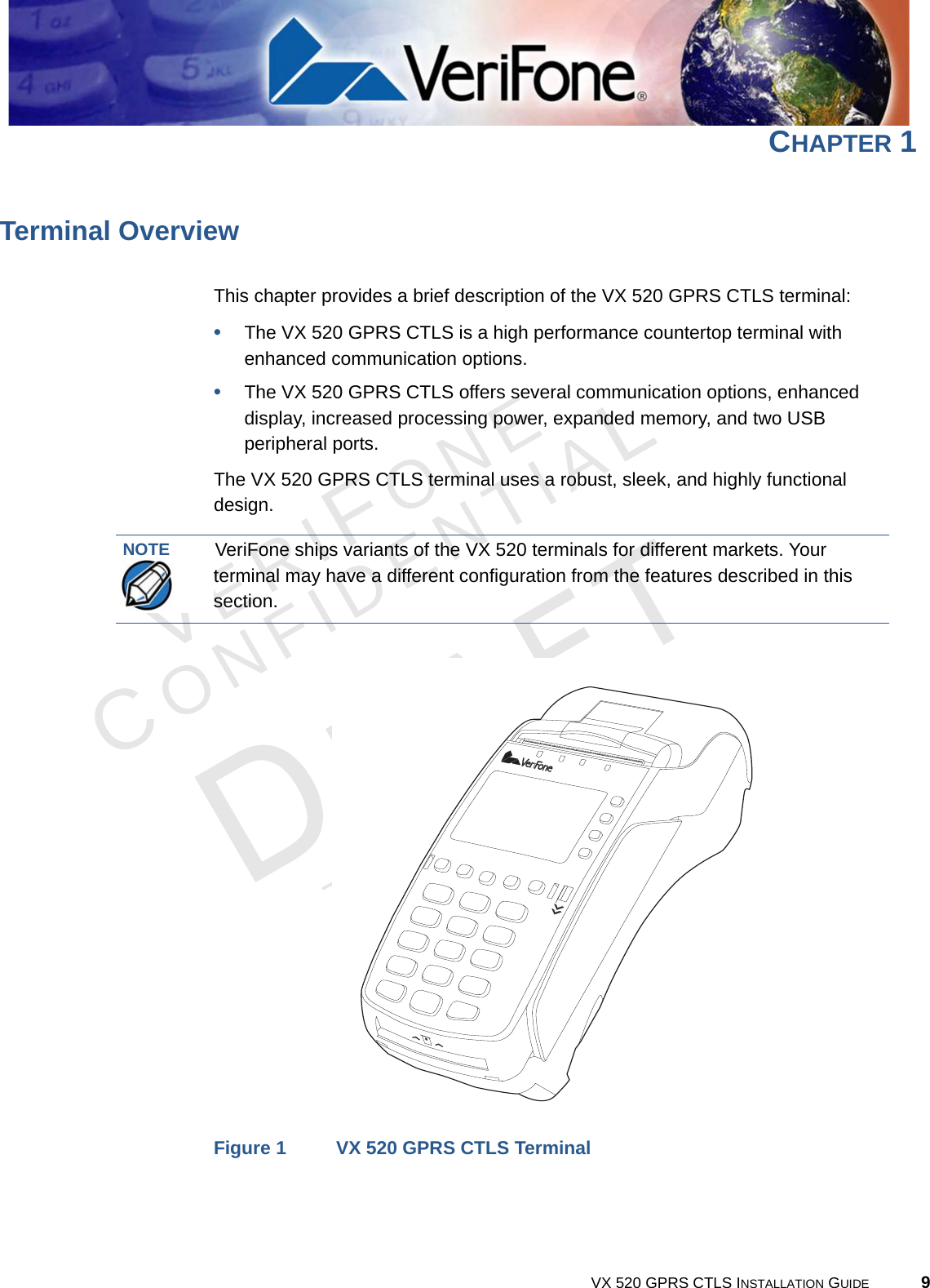 VERIFONECONFIDENTIALTEMPLATE REV F VX 520 GPRS CTLS INSTALLATION GUIDE 9CHAPTER 1Terminal OverviewThis chapter provides a brief description of the VX 520 GPRS CTLS terminal:•The VX 520 GPRS CTLS is a high performance countertop terminal with enhanced communication options.•The VX 520 GPRS CTLS offers several communication options, enhanced display, increased processing power, expanded memory, and two USB peripheral ports.The VX 520 GPRS CTLS terminal uses a robust, sleek, and highly functional design.Figure 1 VX 520 GPRS CTLS TerminalNOTEVeriFone ships variants of the VX 520 terminals for different markets. Your terminal may have a different configuration from the features described in this section.
