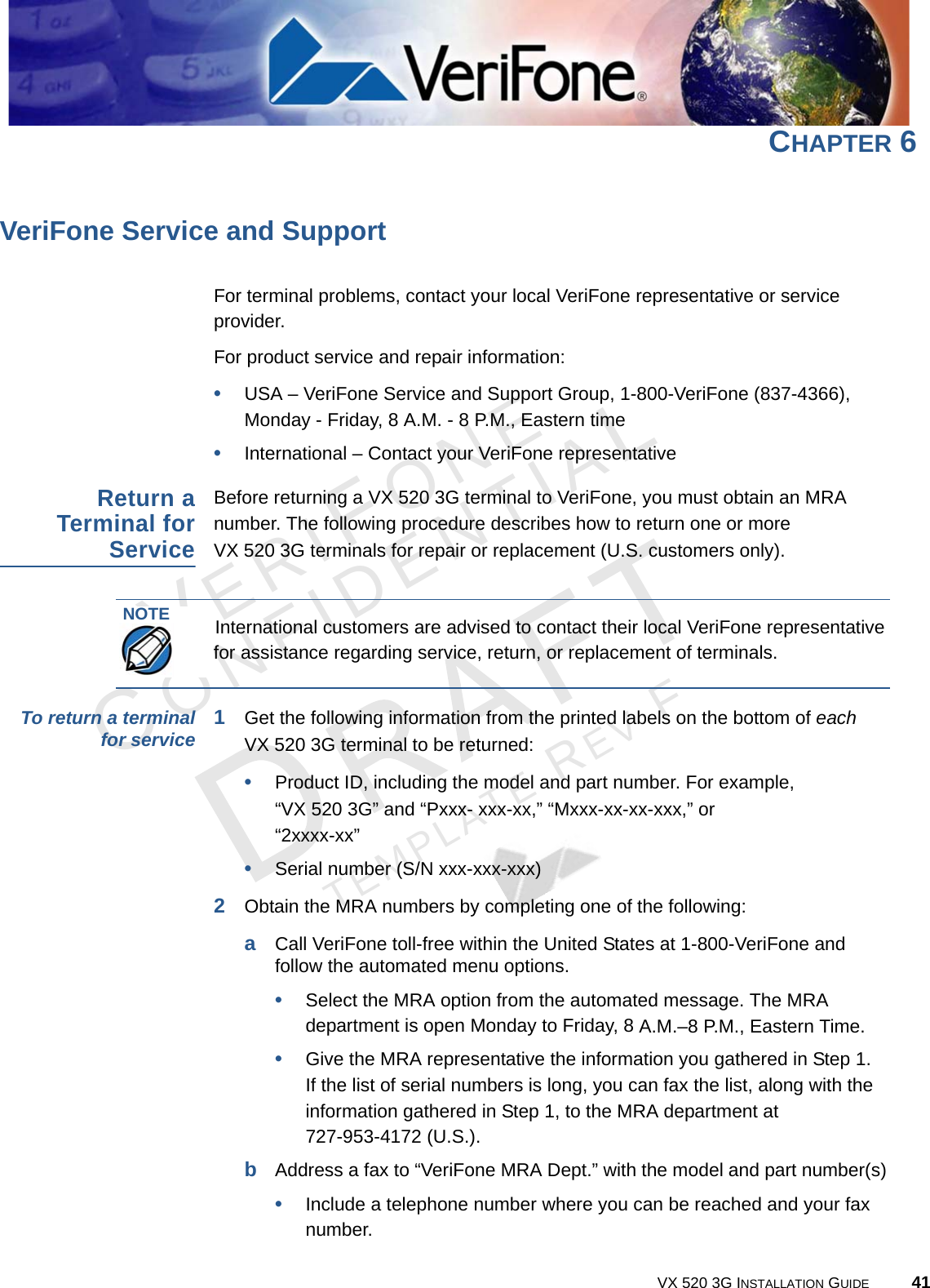 VERIFONECONFIDENTIALTEMPLATE REV F VX 520 3G INSTALLATION GUIDE 41CHAPTER 6 VeriFone Service and SupportFor terminal problems, contact your local VeriFone representative or service provider. For product service and repair information:•USA – VeriFone Service and Support Group, 1-800-VeriFone (837-4366),  Monday - Friday, 8 A.M. - 8 P.M., Eastern time•International – Contact your VeriFone representative Return a Terminal for ServiceBefore returning a VX 520 3G terminal to VeriFone, you must obtain an MRA number. The following procedure describes how to return one or more  VX 520 3G terminals for repair or replacement (U.S. customers only). To return a terminal for service 1Get the following information from the printed labels on the bottom of each  VX 520 3G terminal to be returned:•Product ID, including the model and part number. For example,  “VX 520 3G” and “Pxxx- xxx-xx,” “Mxxx-xx-xx-xxx,” or  “2xxxx-xx”•Serial number (S/N xxx-xxx-xxx)2Obtain the MRA numbers by completing one of the following:aCall VeriFone toll-free within the United States at 1-800-VeriFone and follow the automated menu options.•Select the MRA option from the automated message. The MRA department is open Monday to Friday, 8 A.M.–8 P.M., Eastern Time.•Give the MRA representative the information you gathered in Step 1. If the list of serial numbers is long, you can fax the list, along with the information gathered in Step 1, to the MRA department at  727-953-4172 (U.S.).bAddress a fax to “VeriFone MRA Dept.” with the model and part number(s)•Include a telephone number where you can be reached and your fax number.NOTEInternational customers are advised to contact their local VeriFone representative for assistance regarding service, return, or replacement of terminals.