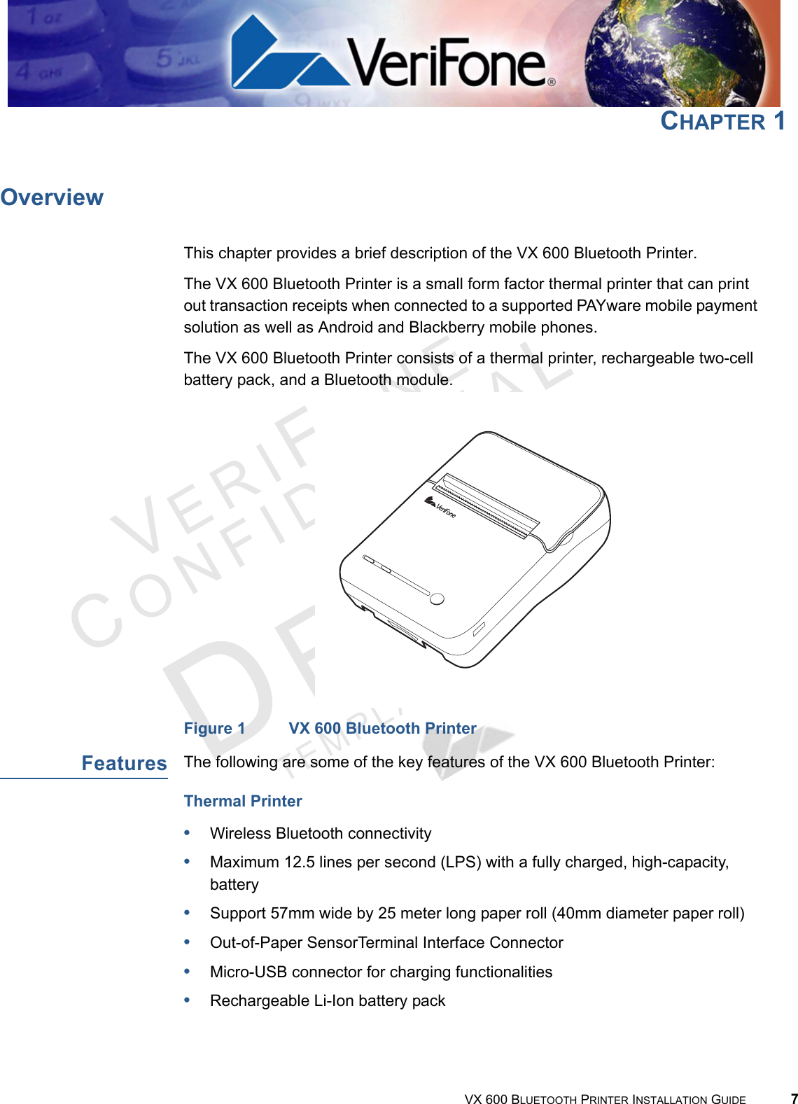 VERIFONECONFID E N T IALTEMPLATE REV F VX 600 BLUETOOTH PRINTER INSTALLATION GUIDE 7CHAPTER 1OverviewThis chapter provides a brief description of the VX 600 Bluetooth Printer.The VX 600 Bluetooth Printer is a small form factor thermal printer that can print out transaction receipts when connected to a supported PAYware mobile payment solution as well as Android and Blackberry mobile phones. The VX 600 Bluetooth Printer consists of a thermal printer, rechargeable two-cell battery pack, and a Bluetooth module.Figure 1 VX 600 Bluetooth PrinterFeaturesThe following are some of the key features of the VX 600 Bluetooth Printer:Thermal Printer•Wireless Bluetooth connectivity•Maximum 12.5 lines per second (LPS) with a fully charged, high-capacity, battery•Support 57mm wide by 25 meter long paper roll (40mm diameter paper roll)•Out-of-Paper SensorTerminal Interface Connector•Micro-USB connector for charging functionalities•Rechargeable Li-Ion battery pack