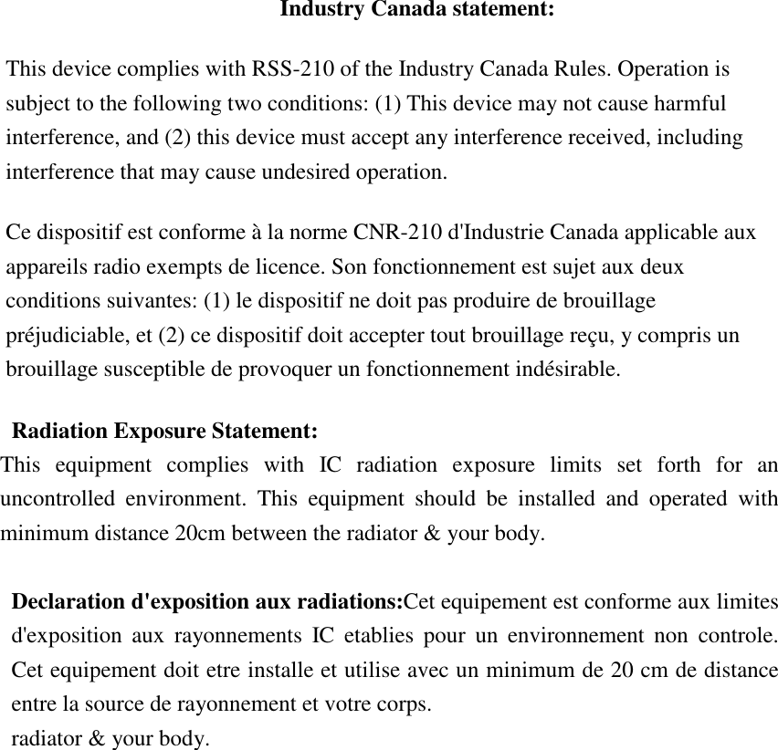      Industry Canada statement: This device complies with RSS-210 of the Industry Canada Rules. Operation is subject to the following two conditions: (1) This device may not cause harmful interference, and (2) this device must accept any interference received, including interference that may cause undesired operation. Ce dispositif est conforme à la norme CNR-210 d&apos;Industrie Canada applicable aux appareils radio exempts de licence. Son fonctionnement est sujet aux deux conditions suivantes: (1) le dispositif ne doit pas produire de brouillage préjudiciable, et (2) ce dispositif doit accepter tout brouillage reçu, y compris un brouillage susceptible de provoquer un fonctionnement indésirable.   Radiation Exposure Statement: This  equipment  complies  with  IC  radiation  exposure  limits  set  forth  for  an uncontrolled  environment.  This  equipment  should  be  installed  and  operated  with minimum distance 20cm between the radiator &amp; your body.  Declaration d&apos;exposition aux radiations:Cet equipement est conforme aux limites d&apos;exposition  aux  rayonnements  IC  etablies  pour  un  environnement  non  controle. Cet equipement doit etre installe et utilise avec un minimum de 20 cm de distance entre la source de rayonnement et votre corps. radiator &amp; your body.  