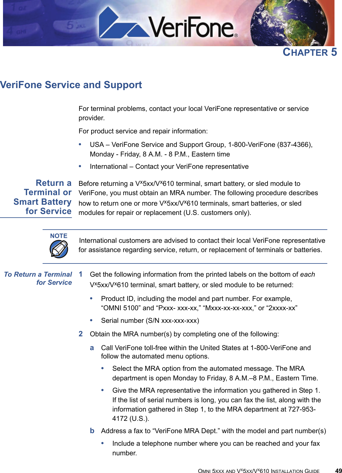 OMNI 5XXX AND VX5XX/VX610 INSTALLATION GUIDE 49CHAPTER 5VeriFone Service and SupportFor terminal problems, contact your local VeriFone representative or service provider. For product service and repair information:•USA – VeriFone Service and Support Group, 1-800-VeriFone (837-4366), Monday - Friday, 8 A.M. - 8 P.M., Eastern time•International – Contact your VeriFone representative Return aTerminal orSmart Batteryfor ServiceBefore returning a Vx5xx/Vx610 terminal, smart battery, or sled module to VeriFone, you must obtain an MRA number. The following procedure describes how to return one or more Vx5xx/Vx610 terminals, smart batteries, or sled modules for repair or replacement (U.S. customers only). To Return a Terminalfor Service1Get the following information from the printed labels on the bottom of each Vx5xx/Vx610 terminal, smart battery, or sled module to be returned:•Product ID, including the model and part number. For example, “OMNI 5100” and “Pxxx- xxx-xx,” “Mxxx-xx-xx-xxx,” or “2xxxx-xx”•Serial number (S/N xxx-xxx-xxx)2Obtain the MRA number(s) by completing one of the following:aCall VeriFone toll-free within the United States at 1-800-VeriFone and follow the automated menu options.•Select the MRA option from the automated message. The MRA department is open Monday to Friday, 8 A.M.–8 P.M., Eastern Time.•Give the MRA representative the information you gathered in Step 1.If the list of serial numbers is long, you can fax the list, along with the information gathered in Step 1, to the MRA department at 727-953-4172 (U.S.).bAddress a fax to “VeriFone MRA Dept.” with the model and part number(s)•Include a telephone number where you can be reached and your fax number.NOTE International customers are advised to contact their local VeriFone representative for assistance regarding service, return, or replacement of terminals or batteries.