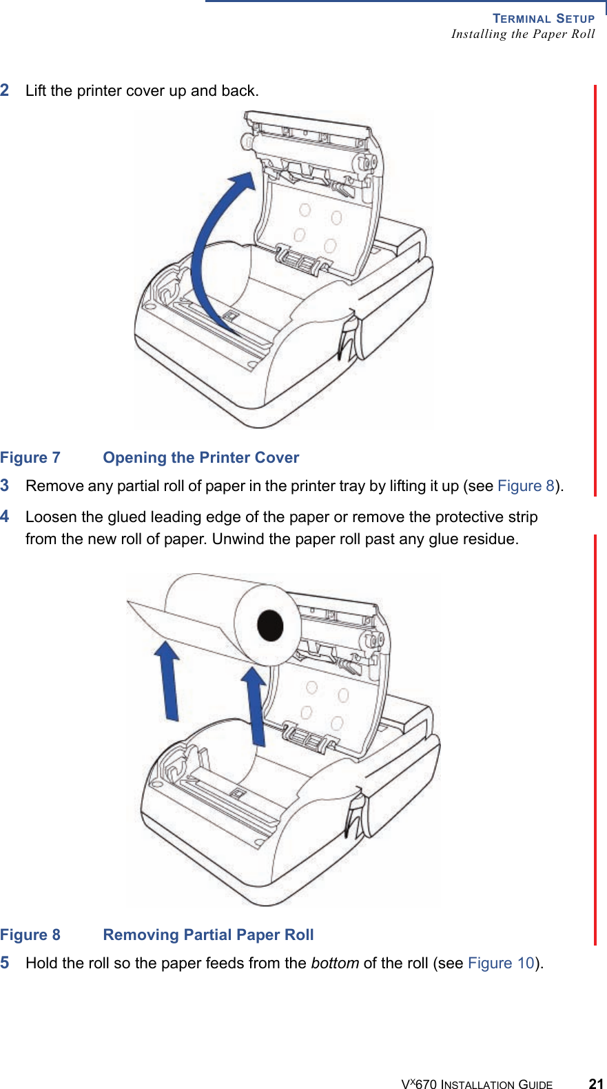 TERMINAL SETUPInstalling the Paper RollVX670 INSTALLATION GUIDE 212Lift the printer cover up and back. Figure 7 Opening the Printer Cover3Remove any partial roll of paper in the printer tray by lifting it up (see Figure 8). 4Loosen the glued leading edge of the paper or remove the protective strip from the new roll of paper. Unwind the paper roll past any glue residue.Figure 8 Removing Partial Paper Roll5Hold the roll so the paper feeds from the bottom of the roll (see Figure 10).