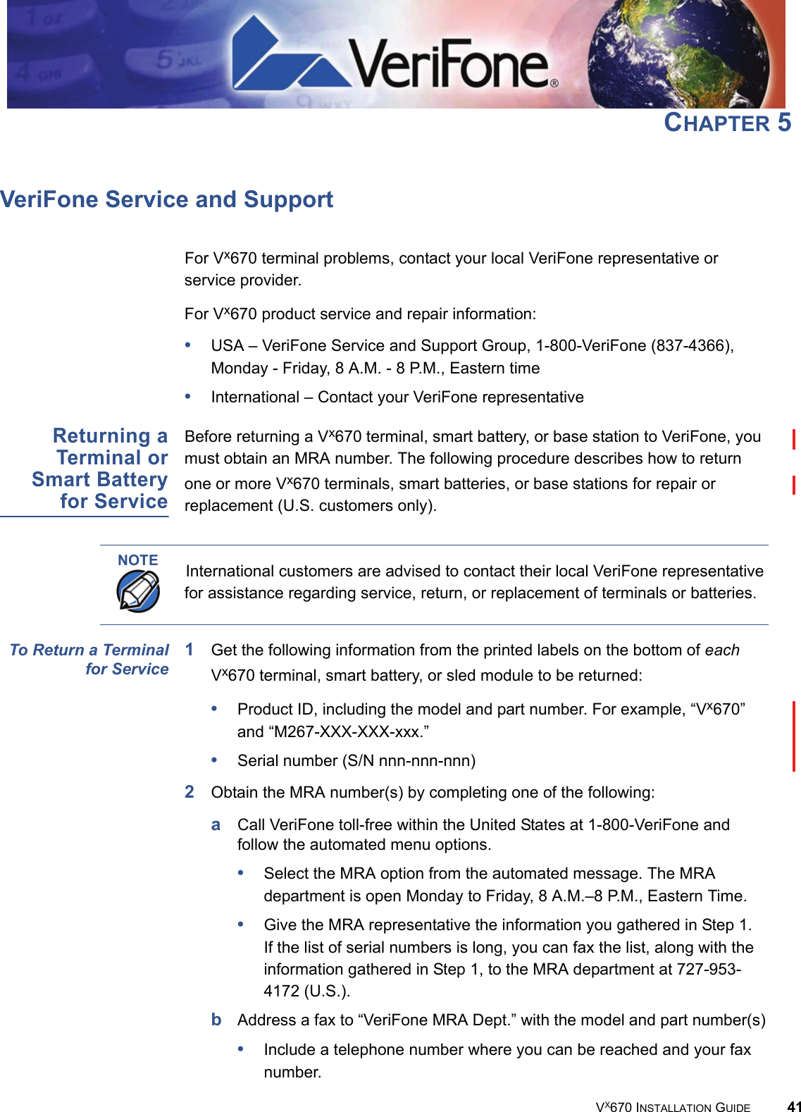VX670 INSTALLATION GUIDE 41CHAPTER 5VeriFone Service and SupportFor Vx670 terminal problems, contact your local VeriFone representative or service provider. For Vx670 product service and repair information:•USA – VeriFone Service and Support Group, 1-800-VeriFone (837-4366), Monday - Friday, 8 A.M. - 8 P.M., Eastern time•International – Contact your VeriFone representative Returning aTerminal orSmart Batteryfor ServiceBefore returning a Vx670 terminal, smart battery, or base station to VeriFone, you must obtain an MRA number. The following procedure describes how to return one or more Vx670 terminals, smart batteries, or base stations for repair or replacement (U.S. customers only). To Return a Terminalfor Service1Get the following information from the printed labels on the bottom of each Vx670 terminal, smart battery, or sled module to be returned:•Product ID, including the model and part number. For example, “Vx670” and “M267-XXX-XXX-xxx.”•Serial number (S/N nnn-nnn-nnn)2Obtain the MRA number(s) by completing one of the following:aCall VeriFone toll-free within the United States at 1-800-VeriFone and follow the automated menu options.•Select the MRA option from the automated message. The MRA department is open Monday to Friday, 8 A.M.–8 P.M., Eastern Time.•Give the MRA representative the information you gathered in Step 1.If the list of serial numbers is long, you can fax the list, along with the information gathered in Step 1, to the MRA department at 727-953-4172 (U.S.).bAddress a fax to “VeriFone MRA Dept.” with the model and part number(s)•Include a telephone number where you can be reached and your fax number.NOTE International customers are advised to contact their local VeriFone representative for assistance regarding service, return, or replacement of terminals or batteries.