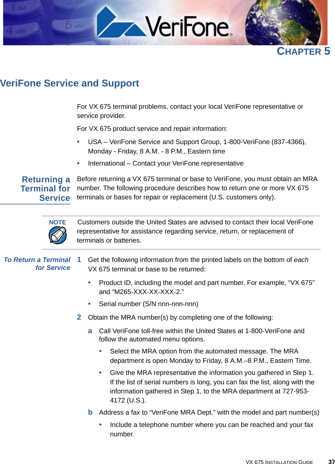 VX 675 INSTALLATION GUIDE 37CHAPTER 5VeriFone Service and SupportFor VX 675 terminal problems, contact your local VeriFone representative or service provider. For VX 675 product service and repair information:•USA – VeriFone Service and Support Group, 1-800-VeriFone (837-4366), Monday - Friday, 8 A.M. - 8 P.M., Eastern time•International – Contact your VeriFone representative Returning aTerminal forServiceBefore returning a VX 675 terminal or base to VeriFone, you must obtain an MRA number. The following procedure describes how to return one or more VX 675 terminals or bases for repair or replacement (U.S. customers only). To Return a Terminalfor Service 1Get the following information from the printed labels on the bottom of each VX 675 terminal or base to be returned:•Product ID, including the model and part number. For example, “VX 675” and “M265-XXX-XX-XXX-2.”•Serial number (S/N nnn-nnn-nnn)2Obtain the MRA number(s) by completing one of the following:aCall VeriFone toll-free within the United States at 1-800-VeriFone and follow the automated menu options.•Select the MRA option from the automated message. The MRA department is open Monday to Friday, 8 A.M.–8 P.M., Eastern Time.•Give the MRA representative the information you gathered in Step 1.If the list of serial numbers is long, you can fax the list, along with the information gathered in Step 1, to the MRA department at 727-953-4172 (U.S.).bAddress a fax to “VeriFone MRA Dept.” with the model and part number(s)•Include a telephone number where you can be reached and your fax number.NOTECustomers outside the United States are advised to contact their local VeriFone representative for assistance regarding service, return, or replacement of terminals or batteries.