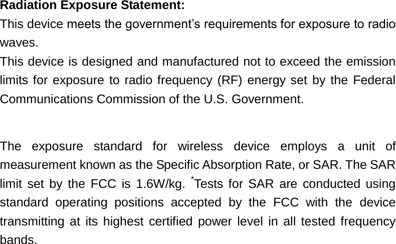 Radiation Exposure Statement: This device meets the government’s requirements for exposure to radio waves. This device is designed and manufactured not to exceed the emission limits for exposure to radio frequency (RF) energy set by the Federal Communications Commission of the U.S. Government.      The  exposure  standard  for  wireless  device  employs  a  unit  of measurement known as the Specific Absorption Rate, or SAR. The SAR limit  set by the  FCC  is  1.6W/kg.  *Tests for SAR are conducted using standard  operating  positions  accepted  by  the  FCC  with  the  device transmitting at its highest certified power level in all tested frequency bands.  