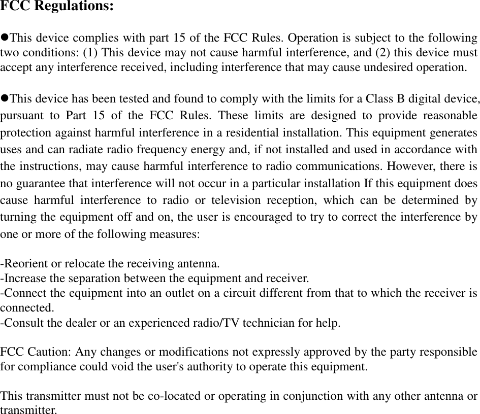 FCC Regulations:  This device complies with part 15 of the FCC Rules. Operation is subject to the following two conditions: (1) This device may not cause harmful interference, and (2) this device must accept any interference received, including interference that may cause undesired operation.  This device has been tested and found to comply with the limits for a Class B digital device, pursuant  to  Part  15  of  the  FCC  Rules.  These  limits  are  designed  to  provide  reasonable protection against harmful interference in a residential installation. This equipment generates uses and can radiate radio frequency energy and, if not installed and used in accordance with the instructions, may cause harmful interference to radio communications. However, there is no guarantee that interference will not occur in a particular installation If this equipment does cause  harmful  interference  to  radio  or  television  reception,  which  can  be  determined  by turning the equipment off and on, the user is encouraged to try to correct the interference by one or more of the following measures:  -Reorient or relocate the receiving antenna. -Increase the separation between the equipment and receiver. -Connect the equipment into an outlet on a circuit different from that to which the receiver is connected. -Consult the dealer or an experienced radio/TV technician for help.  FCC Caution: Any changes or modifications not expressly approved by the party responsible for compliance could void the user&apos;s authority to operate this equipment.  This transmitter must not be co-located or operating in conjunction with any other antenna or transmitter.   
