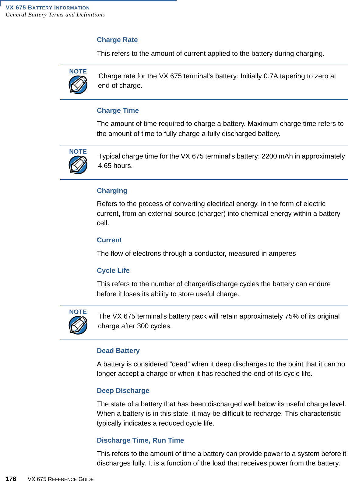 VX 675 BATTERY INFORMATIONGeneral Battery Terms and Definitions176 VX 675 REFERENCE GUIDECharge RateThis refers to the amount of current applied to the battery during charging. Charge TimeThe amount of time required to charge a battery. Maximum charge time refers to the amount of time to fully charge a fully discharged battery. ChargingRefers to the process of converting electrical energy, in the form of electric current, from an external source (charger) into chemical energy within a battery cell. Current The flow of electrons through a conductor, measured in amperesCycle LifeThis refers to the number of charge/discharge cycles the battery can endure before it loses its ability to store useful charge.Dead BatteryA battery is considered “dead” when it deep discharges to the point that it can no longer accept a charge or when it has reached the end of its cycle life. Deep DischargeThe state of a battery that has been discharged well below its useful charge level. When a battery is in this state, it may be difficult to recharge. This characteristic typically indicates a reduced cycle life. Discharge Time, Run TimeThis refers to the amount of time a battery can provide power to a system before it discharges fully. It is a function of the load that receives power from the battery. NOTECharge rate for the VX 675 terminal&apos;s battery: Initially 0.7A tapering to zero at end of charge.NOTETypical charge time for the VX 675 terminal’s battery: 2200 mAh in approximately 4.65 hours.NOTEThe VX 675 terminal’s battery pack will retain approximately 75% of its original charge after 300 cycles. 
