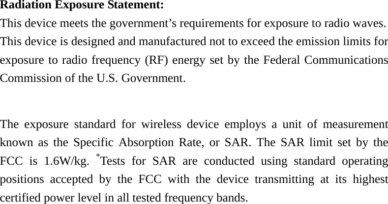 Radiation Exposure Statement: This device meets the government’s requirements for exposure to radio waves. This device is designed and manufactured not to exceed the emission limits for exposure to radio frequency (RF) energy set by the Federal Communications Commission of the U.S. Government.      The exposure standard for wireless device employs a unit of measurement known as the Specific Absorption Rate, or SAR. The SAR limit set by the FCC is 1.6W/kg. *Tests for SAR are conducted using standard operating positions accepted by the FCC with the device transmitting at its highest certified power level in all tested frequency bands.  