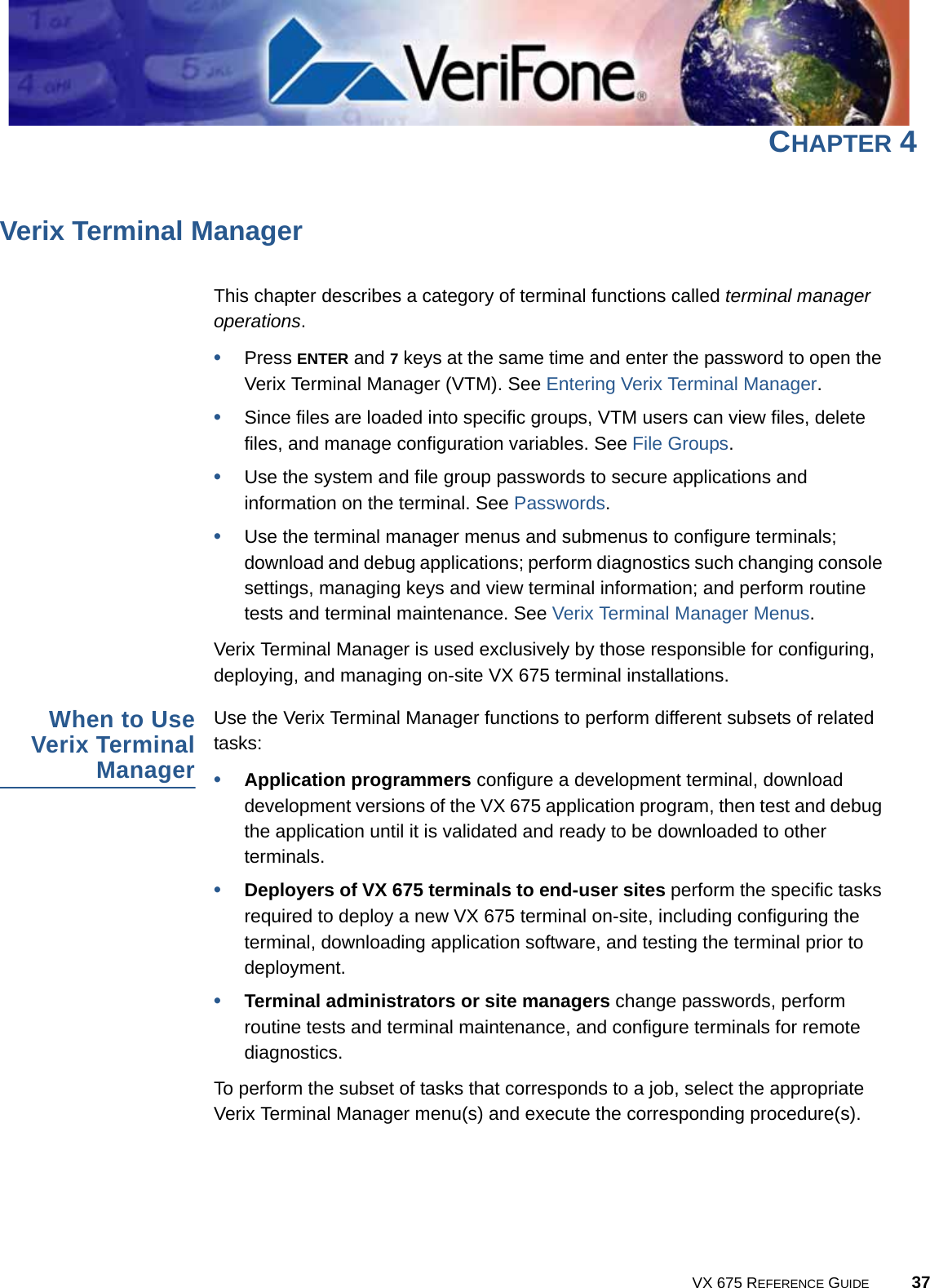VX 675 REFERENCE GUIDE 37CHAPTER 4Verix Terminal ManagerThis chapter describes a category of terminal functions called terminal manager operations.•Press ENTER and 7 keys at the same time and enter the password to open the Verix Terminal Manager (VTM). See Entering Verix Terminal Manager.•Since files are loaded into specific groups, VTM users can view files, delete files, and manage configuration variables. See File Groups.•Use the system and file group passwords to secure applications and information on the terminal. See Passwords.•Use the terminal manager menus and submenus to configure terminals; download and debug applications; perform diagnostics such changing console settings, managing keys and view terminal information; and perform routine tests and terminal maintenance. See Verix Terminal Manager Menus.Verix Terminal Manager is used exclusively by those responsible for configuring, deploying, and managing on-site VX 675 terminal installations.When to UseVerix TerminalManagerUse the Verix Terminal Manager functions to perform different subsets of related tasks:•Application programmers configure a development terminal, download development versions of the VX 675 application program, then test and debug the application until it is validated and ready to be downloaded to other terminals.•Deployers of VX 675 terminals to end-user sites perform the specific tasks required to deploy a new VX 675 terminal on-site, including configuring the terminal, downloading application software, and testing the terminal prior to deployment.•Terminal administrators or site managers change passwords, perform routine tests and terminal maintenance, and configure terminals for remote diagnostics.To perform the subset of tasks that corresponds to a job, select the appropriate Verix Terminal Manager menu(s) and execute the corresponding procedure(s).